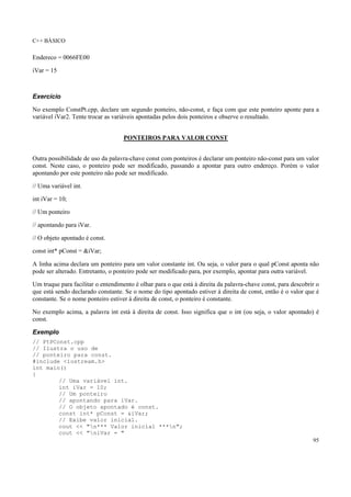 C++ BÁSICO
95
Endereco = 0066FE00
iVar = 15
Exercício
No exemplo ConstPt.cpp, declare um segundo ponteiro, não-const, e faça com que este ponteiro aponte para a
variável iVar2. Tente trocar as variáveis apontadas pelos dois ponteiros e observe o resultado.
PONTEIROS PARA VALOR CONST
Outra possibilidade de uso da palavra-chave const com ponteiros é declarar um ponteiro não-const para um valor
const. Neste caso, o ponteiro pode ser modificado, passando a apontar para outro endereço. Porém o valor
apontando por este ponteiro não pode ser modificado.
// Uma variável int.
int iVar = 10;
// Um ponteiro
// apontando para iVar.
// O objeto apontado é const.
const int* pConst = &iVar;
A linha acima declara um ponteiro para um valor constante int. Ou seja, o valor para o qual pConst aponta não
pode ser alterado. Entretanto, o ponteiro pode ser modificado para, por exemplo, apontar para outra variável.
Um truque para facilitar o entendimento é olhar para o que está à direita da palavra-chave const, para descobrir o
que está sendo declarado constante. Se o nome do tipo apontado estiver à direita de const, então é o valor que é
constante. Se o nome ponteiro estiver à direita de const, o ponteiro é constante.
No exemplo acima, a palavra int está à direita de const. Isso significa que o int (ou seja, o valor apontado) é
const.
Exemplo
// PtPConst.cpp
// Ilustra o uso de
// ponteiro para const.
#include <iostream.h>
int main()
{
// Uma variável int.
int iVar = 10;
// Um ponteiro
// apontando para iVar.
// O objeto apontado é const.
const int* pConst = &iVar;
// Exibe valor inicial.
cout << "n*** Valor inicial ***n";
cout << "niVar = "
 