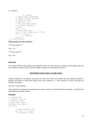 C++ BÁSICO
96
<< *pConst;
// Tenta fazer alterações.
// ERRO! O objeto apontado
// (iVar) é const.
//(*pConst) += 5;
// Faz alteração usando
// a própria variável
// iVar.
iVar += 50;
// Exibe novo valor.
cout << "n*** Novo valor ***n";
cout << "niVar = "
<< *pConst;
return 0;
} // Fim de main()
Saída gerada por este programa:
*** Valor inicial ***
iVar = 10
*** Novo valor ***
iVar = 60
Exercício
No exemplo PtPConst.cpp, declare uma segunda variável int. Faça com que o ponteiro pConst aponte para esta
nova variável e exiba o valor da variável usando o ponteiro. O que podemos concluir?
PONTEIRO CONST PARA VALOR CONST
Podemos também ter um ponteiro const para um valor const. Neste caso nenhum dos dois pode ser alterado. O
ponteiro não pode ser usado para apontar para outro endereço; e o valor contido na variável não pode ser
alterado via ponteiro.
const int * const pontTres;
Aqui, pontTres é um ponteiro constante para um valor constante. O valor não pode ser alterado, e o ponteiro não
pode apontar para outra variável.
Exemplo
// PCstCst.cpp
// Ilustra o uso de
// ponteiro const
// para valor const.
#include <iostream.h>
int main()
{
// Duas variáveis int.
int iVar = 10, iVar1;
// Um ponteiro const
 