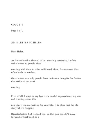 COUC 510
Page 1 of 2
JIM’S LETTER TO HELEN
Dear Helen,
As I mentioned at the end of our meeting yesterday, I often
write letters to people after
meeting with them to offer additional ideas. Because one idea
often leads to another,
these letters can help people form their own thoughts for further
discussion at our next
meeting.
First of all, I want to say how very much I enjoyed meeting you
and learning about this
new story you are writing for your life. It is clear that the old
story where Nagging
Dissatisfaction had trapped you, so that you couldn’t move
forward or backward, is a
 