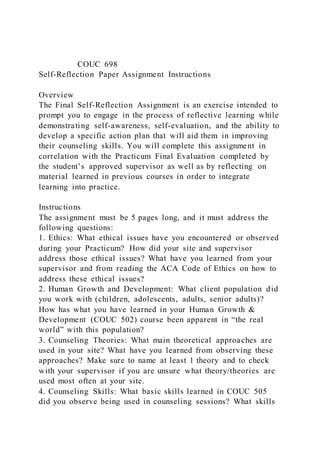 COUC 698
Self-Reflection Paper Assignment Instructions
Overview
The Final Self-Reflection Assignment is an exercise intended to
prompt you to engage in the process of reflective learning while
demonstrating self-awareness, self-evaluation, and the ability to
develop a specific action plan that will aid them in improving
their counseling skills. You will complete this assignment in
correlation with the Practicum Final Evaluation completed by
the student’s approved supervisor as well as by reflecting on
material learned in previous courses in order to integrate
learning into practice.
Instructions
The assignment must be 5 pages long, and it must address the
following questions:
1. Ethics: What ethical issues have you encountered or observed
during your Practicum? How did your site and supervisor
address those ethical issues? What have you learned from your
supervisor and from reading the ACA Code of Ethics on how to
address these ethical issues?
2. Human Growth and Development: What client population did
you work with (children, adolescents, adults, senior adults)?
How has what you have learned in your Human Growth &
Development (COUC 502) course been apparent in “the real
world” with this population?
3. Counseling Theories: What main theoretical approaches are
used in your site? What have you learned from observing these
approaches? Make sure to name at least 1 theory and to check
with your supervisor if you are unsure what theory/theories are
used most often at your site.
4. Counseling Skills: What basic skills learned in COUC 505
did you observe being used in counseling sessions? What skills
 