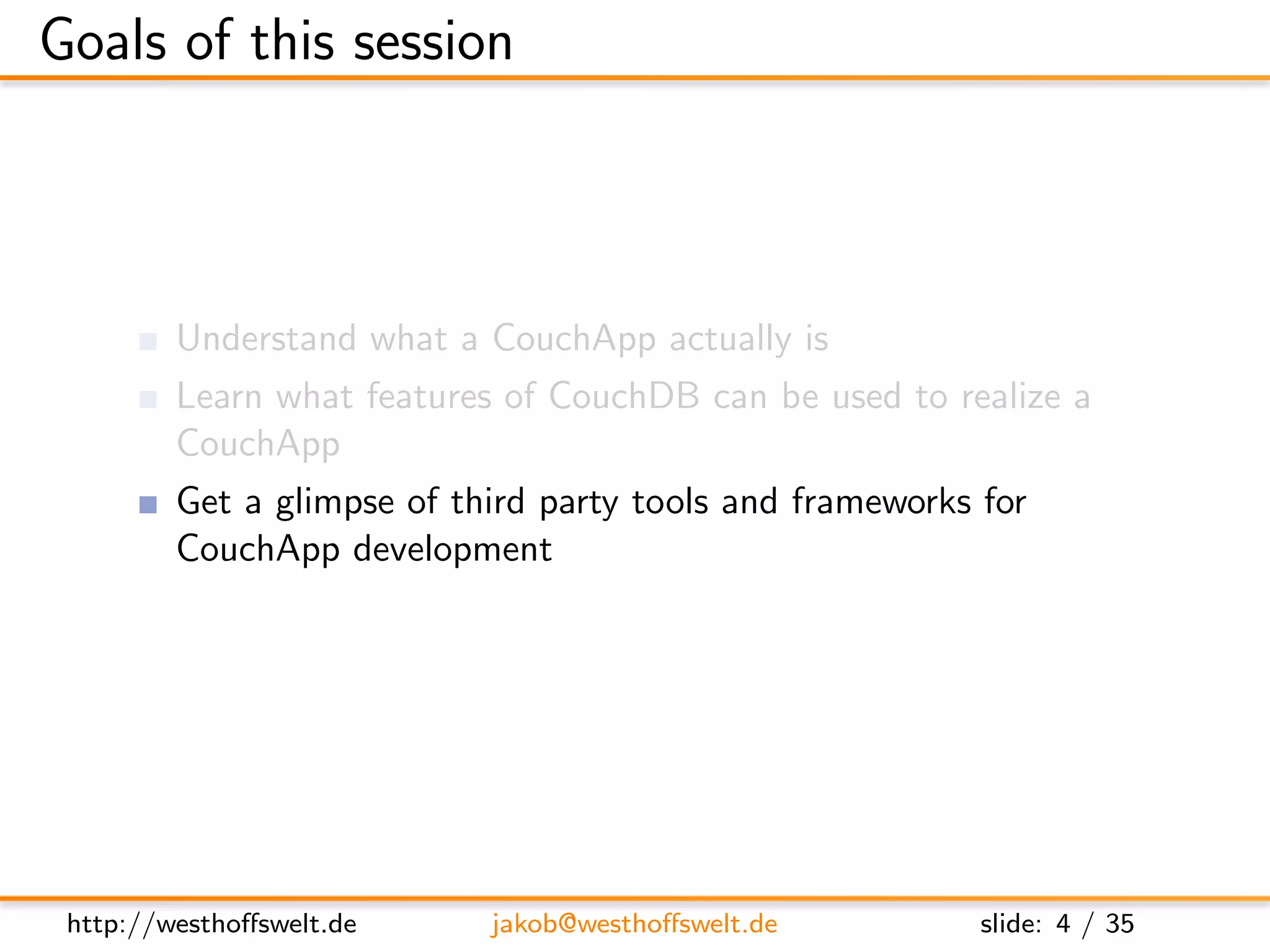 Goals of this session



         Understand what a CouchApp actually is
         Learn what features of CouchDB can be used to realize a
         CouchApp
         Get a glimpse of third party tools and frameworks for
         CouchApp development




 http://westhoﬀswelt.de     jakob@westhoﬀswelt.de          slide: 4 / 35
 
