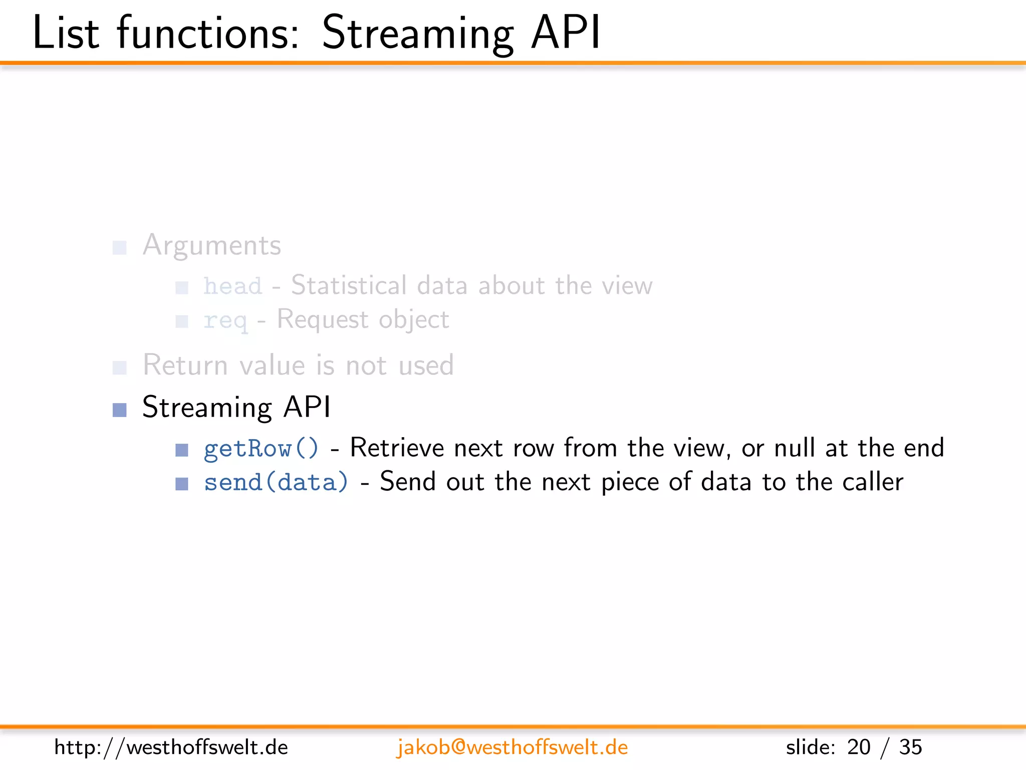 List functions: Streaming API



         Arguments
               head - Statistical data about the view
               req - Request object
         Return value is not used
         Streaming API
               getRow() - Retrieve next row from the view, or null at the end
               send(data) - Send out the next piece of data to the caller




 http://westhoﬀswelt.de        jakob@westhoﬀswelt.de           slide: 20 / 35
 