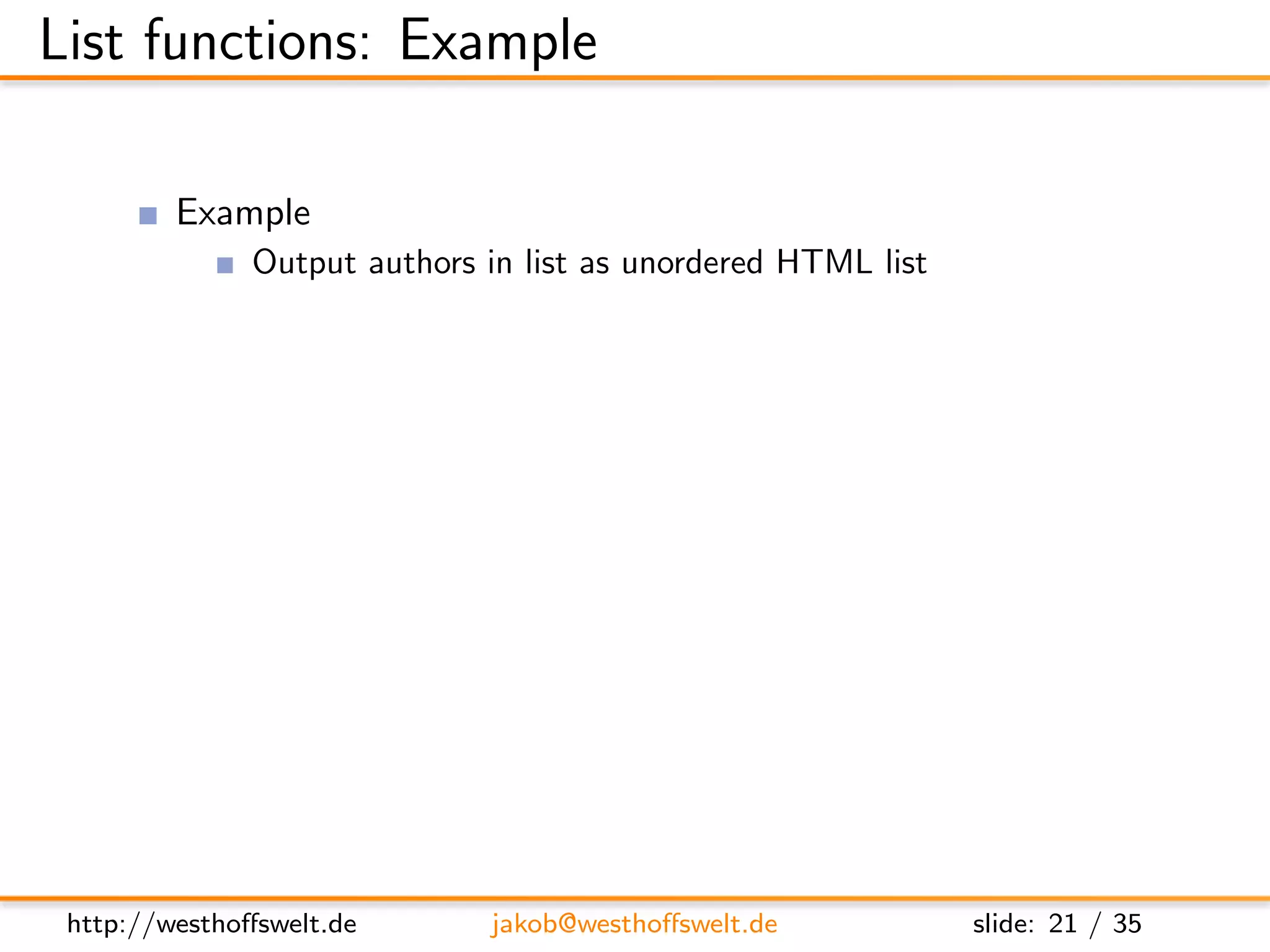 List functions: Example

          Example
                Output authors in list as unordered HTML list

      f u n c t i o n ( head , r e q ) {
          var cur ;

          s e n d ( ’<u l > ’ ) ;

          w h i l e ( c u r = getRow ( ) ) {
             s e n d ( ’< l i > ’ + c u r . a u t h o r + ’</ l i > ’ ) ;
          }

          s e n d ( ’</u l > ’ ) ;
      }




 http://westhoﬀswelt.de              jakob@westhoﬀswelt.de                  slide: 21 / 35
 