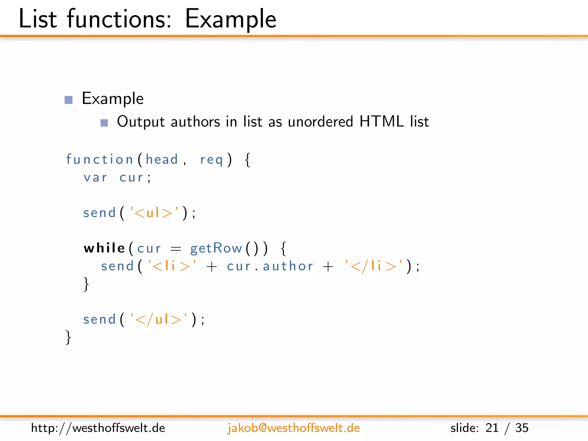 List functions: Example

          Example
                Output authors in list as unordered HTML list

      f u n c t i o n ( head , r e q ) {
          var cur ;

          s e n d ( ’<u l > ’ ) ;

          w h i l e ( c u r = getRow ( ) ) {
             s e n d ( ’< l i > ’ + c u r . a u t h o r + ’</ l i > ’ ) ;
          }

          s e n d ( ’</u l > ’ ) ;
      }




 http://westhoﬀswelt.de              jakob@westhoﬀswelt.de                  slide: 21 / 35
 