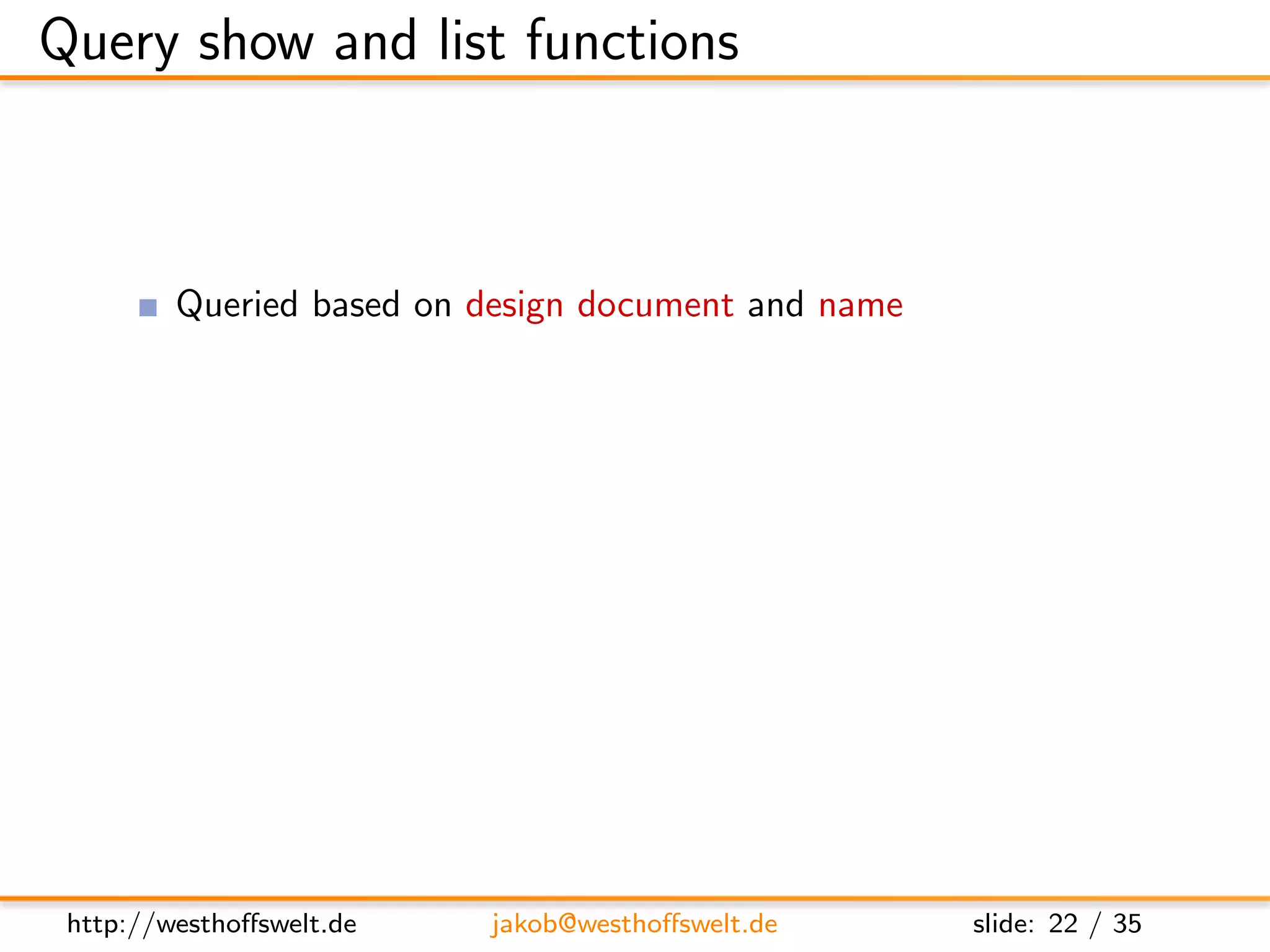 Query show and list functions



         Queried based on design document and name

         Show functions
         GET /db/ design/mydesign/ show/show-name/doc-id

         List functions
         GET /db/ design/mydesign/ list/list-name/view-name




 http://westhoﬀswelt.de   jakob@westhoﬀswelt.de      slide: 22 / 35
 
