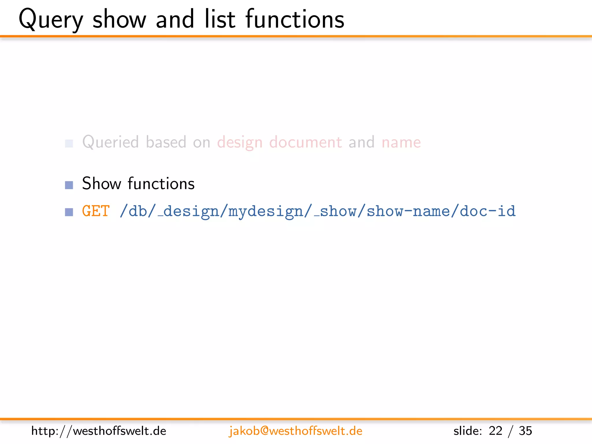 Query show and list functions



         Queried based on design document and name

         Show functions
         GET /db/ design/mydesign/ show/show-name/doc-id

         List functions
         GET /db/ design/mydesign/ list/list-name/view-name




 http://westhoﬀswelt.de   jakob@westhoﬀswelt.de      slide: 22 / 35
 