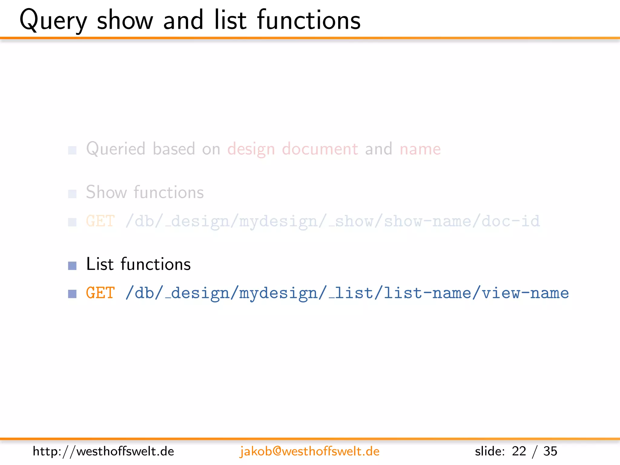 Query show and list functions



         Queried based on design document and name

         Show functions
         GET /db/ design/mydesign/ show/show-name/doc-id

         List functions
         GET /db/ design/mydesign/ list/list-name/view-name




 http://westhoﬀswelt.de   jakob@westhoﬀswelt.de      slide: 22 / 35
 