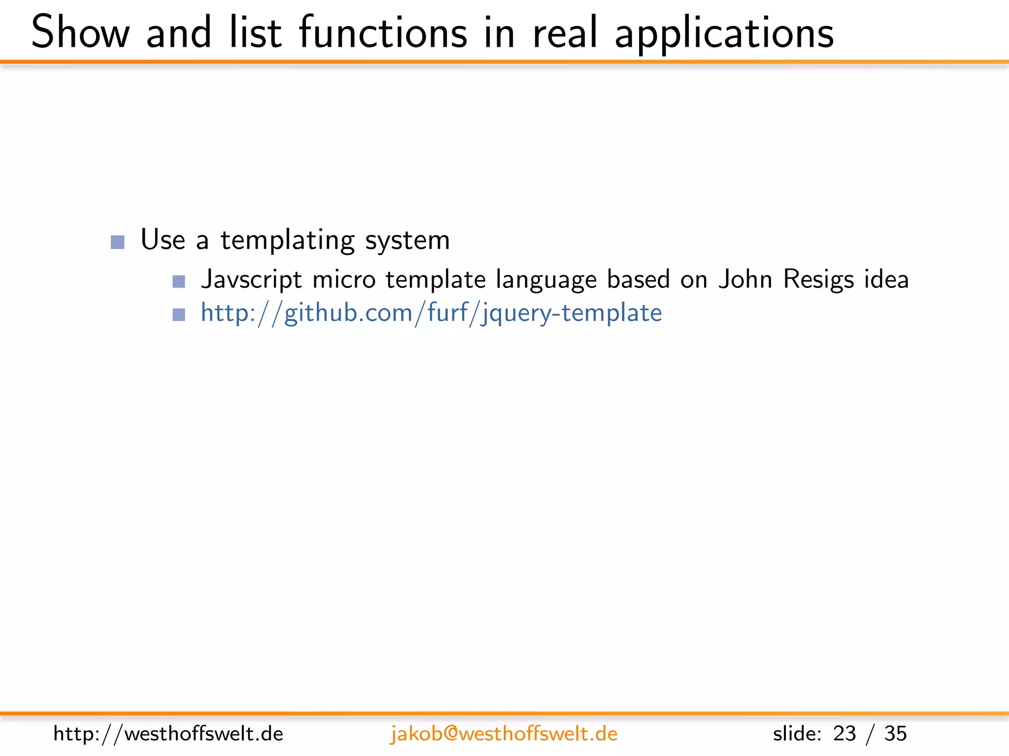 Show and list functions in real applications



         Use a templating system
               Javscript micro template language based on John Resigs idea
               http://github.com/furf/jquery-template
         Use integrated provides and registerType functions to
         serve multiple formats based on the accept header
         Maybe do some sort of user authentication before showing
         content




 http://westhoﬀswelt.de       jakob@westhoﬀswelt.de           slide: 23 / 35
 