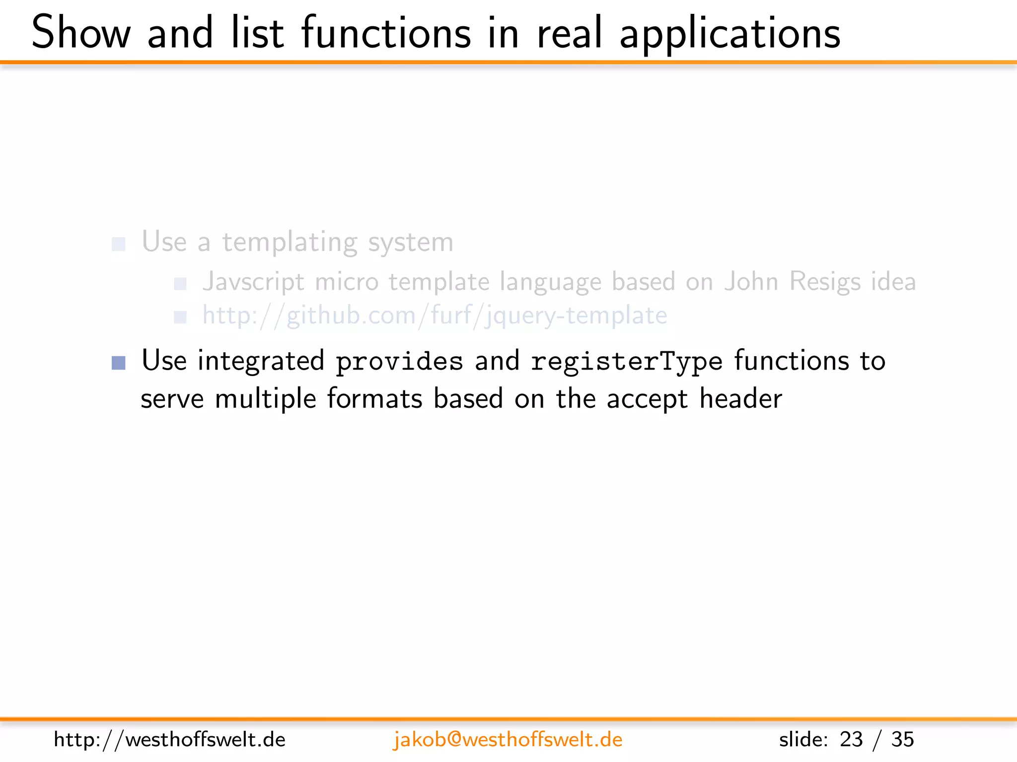 Show and list functions in real applications



         Use a templating system
               Javscript micro template language based on John Resigs idea
               http://github.com/furf/jquery-template
         Use integrated provides and registerType functions to
         serve multiple formats based on the accept header
         Maybe do some sort of user authentication before showing
         content




 http://westhoﬀswelt.de       jakob@westhoﬀswelt.de           slide: 23 / 35
 
