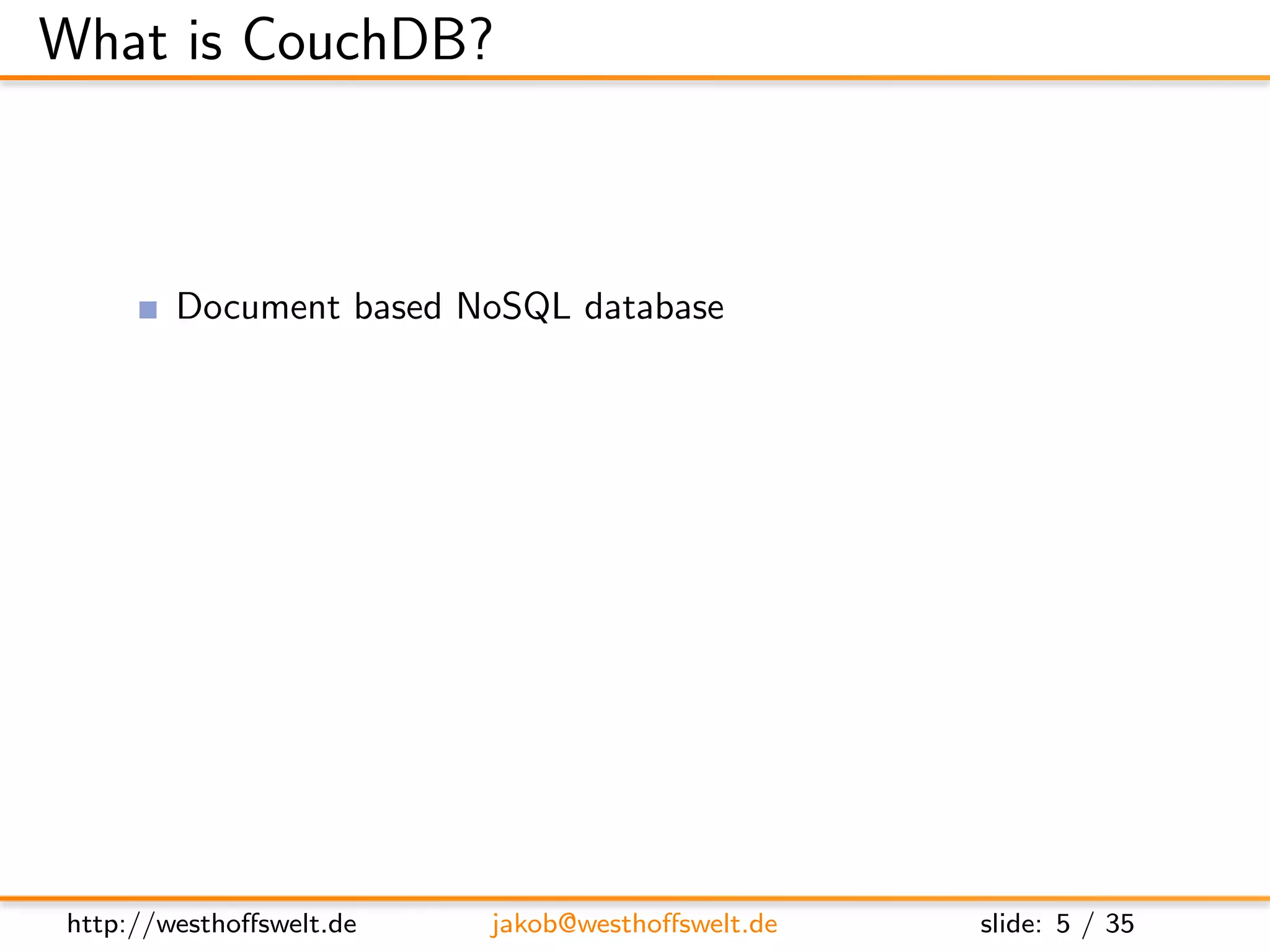 What is CouchDB?



        Document based NoSQL database
        Written in Erlang
        MapReduce based indexing
        Javascript uses as embedded language
        RESTful JSON API
        Build in incremental bi-directional replication




http://westhoﬀswelt.de      jakob@westhoﬀswelt.de         slide: 5 / 35
 