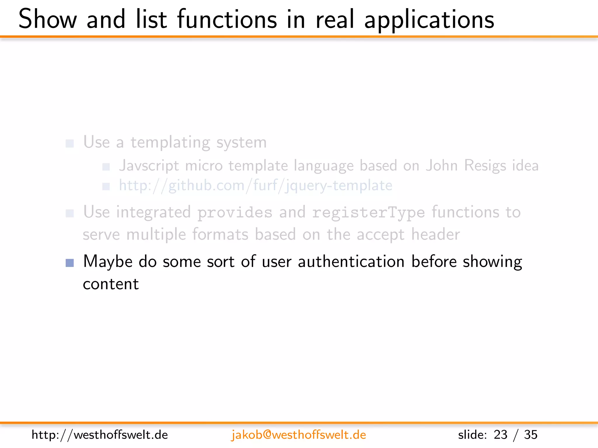 Show and list functions in real applications



         Use a templating system
               Javscript micro template language based on John Resigs idea
               http://github.com/furf/jquery-template
         Use integrated provides and registerType functions to
         serve multiple formats based on the accept header
         Maybe do some sort of user authentication before showing
         content




 http://westhoﬀswelt.de       jakob@westhoﬀswelt.de           slide: 23 / 35
 