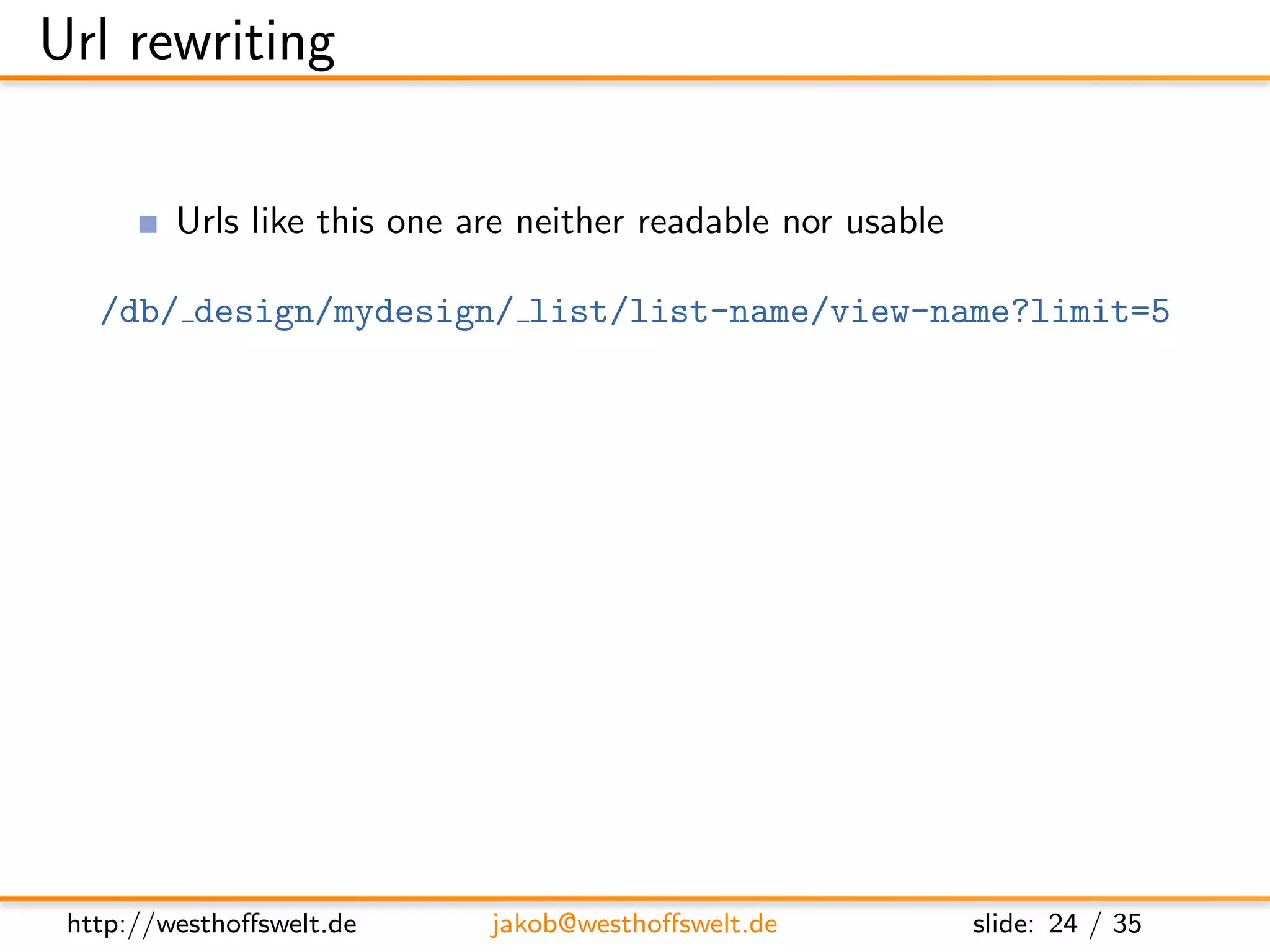 Url rewriting

         Urls like this one are neither readable nor usable

   /db/ design/mydesign/ list/list-name/view-name?limit=5

         CouchDB supports internal url rewriting
               Deﬁned as array of rewrites on any design document
      ”rewrites”: [
        {
          ” from ” : ” / i n d e x ” ,
          ” t o ” : ” l i s t / l i s t −name/ view −name? l i m i t =5”
        }
      ]




 http://westhoﬀswelt.de         jakob@westhoﬀswelt.de                slide: 24 / 35
 