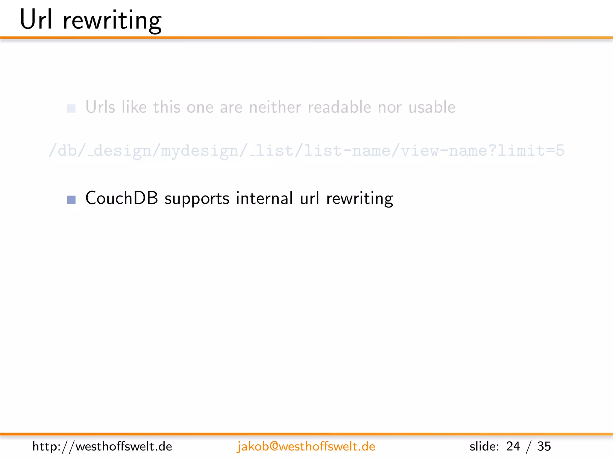 Url rewriting

         Urls like this one are neither readable nor usable

   /db/ design/mydesign/ list/list-name/view-name?limit=5

         CouchDB supports internal url rewriting
               Deﬁned as array of rewrites on any design document
      ”rewrites”: [
        {
          ” from ” : ” / i n d e x ” ,
          ” t o ” : ” l i s t / l i s t −name/ view −name? l i m i t =5”
        }
      ]




 http://westhoﬀswelt.de         jakob@westhoﬀswelt.de                slide: 24 / 35
 