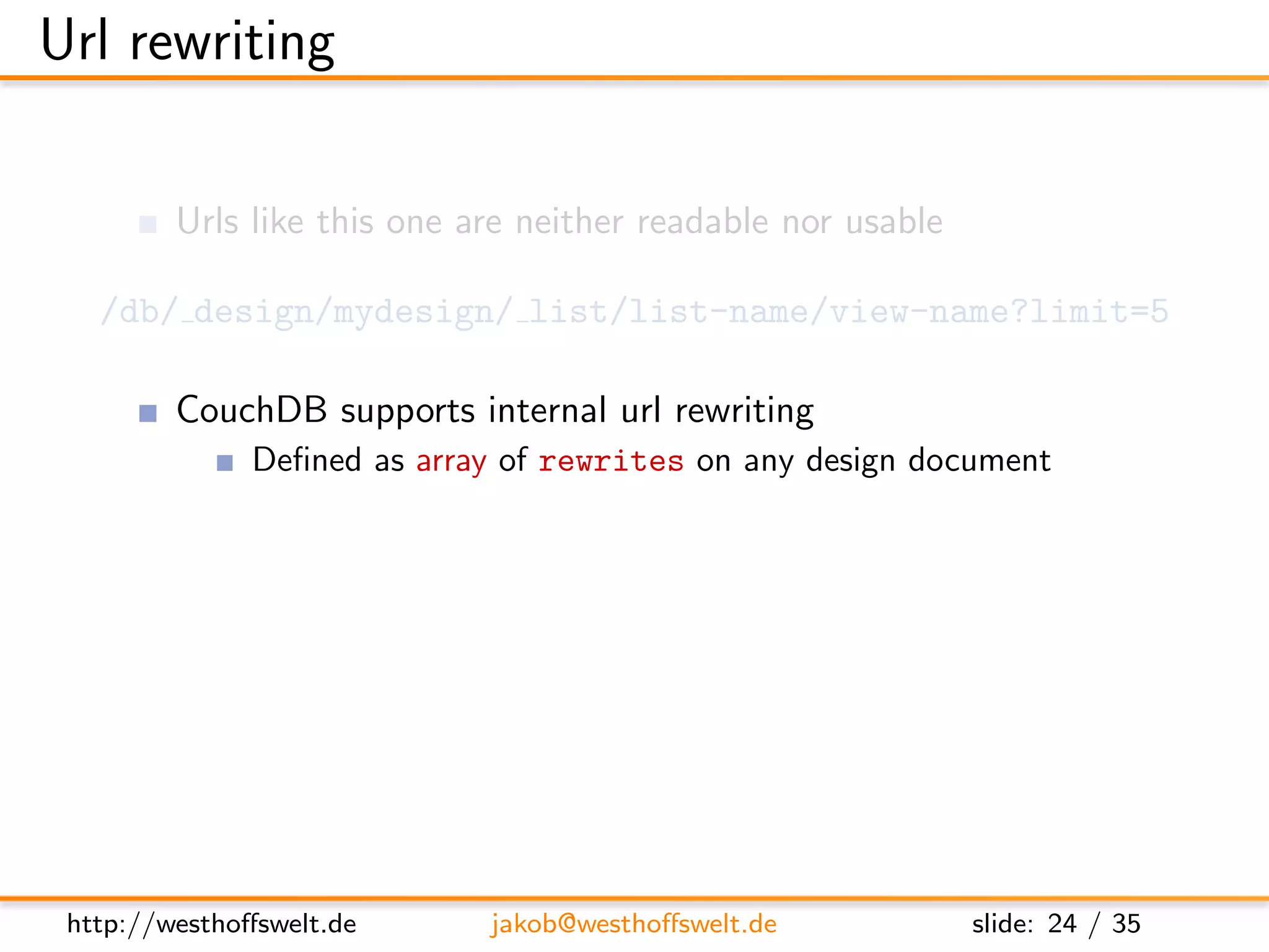 Url rewriting

         Urls like this one are neither readable nor usable

   /db/ design/mydesign/ list/list-name/view-name?limit=5

         CouchDB supports internal url rewriting
               Deﬁned as array of rewrites on any design document
      ”rewrites”: [
        {
          ” from ” : ” / i n d e x ” ,
          ” t o ” : ” l i s t / l i s t −name/ view −name? l i m i t =5”
        }
      ]




 http://westhoﬀswelt.de         jakob@westhoﬀswelt.de                slide: 24 / 35
 