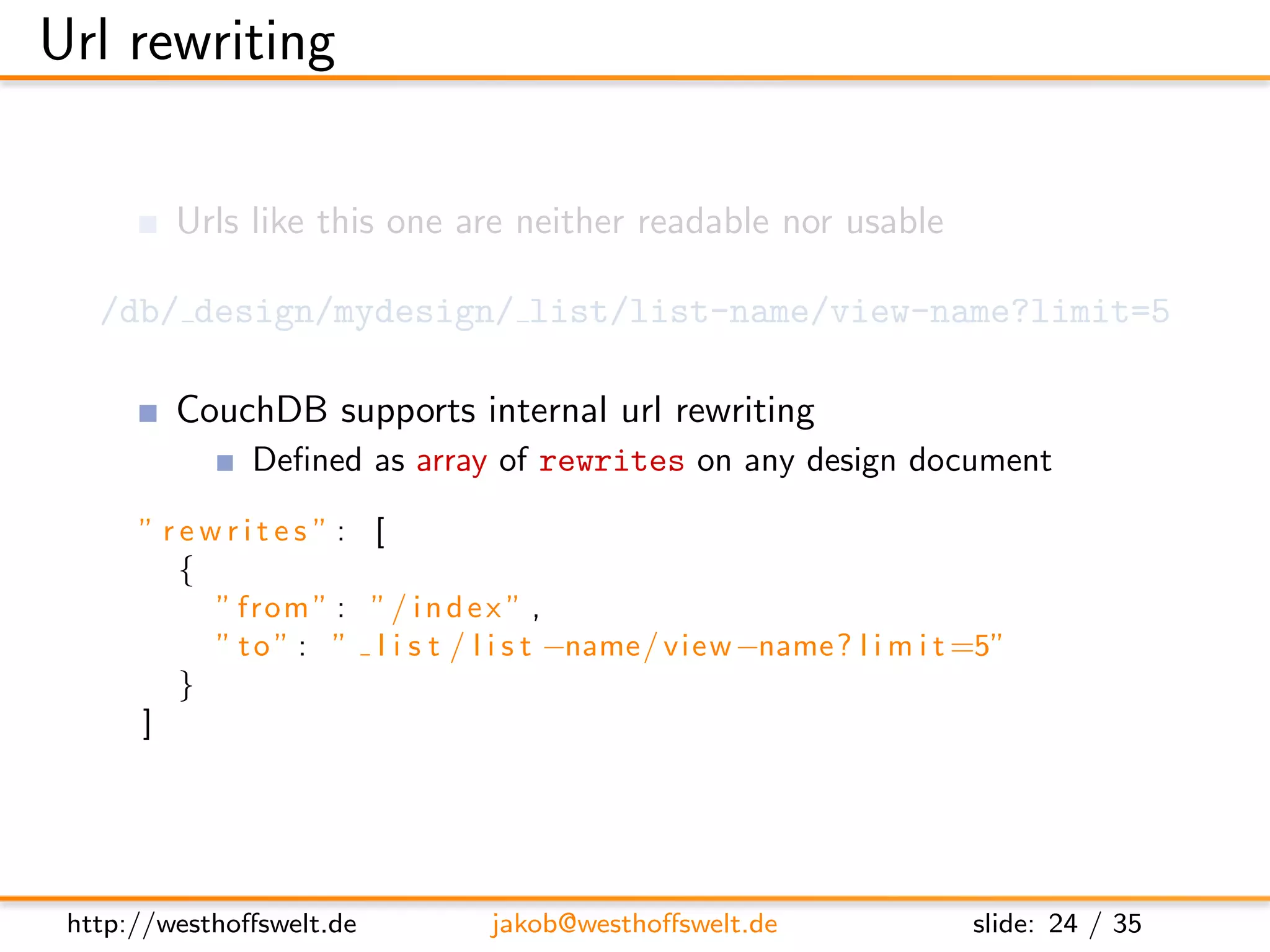 Url rewriting

         Urls like this one are neither readable nor usable

   /db/ design/mydesign/ list/list-name/view-name?limit=5

         CouchDB supports internal url rewriting
               Deﬁned as array of rewrites on any design document
      ”rewrites”: [
        {
          ” from ” : ” / i n d e x ” ,
          ” t o ” : ” l i s t / l i s t −name/ view −name? l i m i t =5”
        }
      ]




 http://westhoﬀswelt.de         jakob@westhoﬀswelt.de                slide: 24 / 35
 