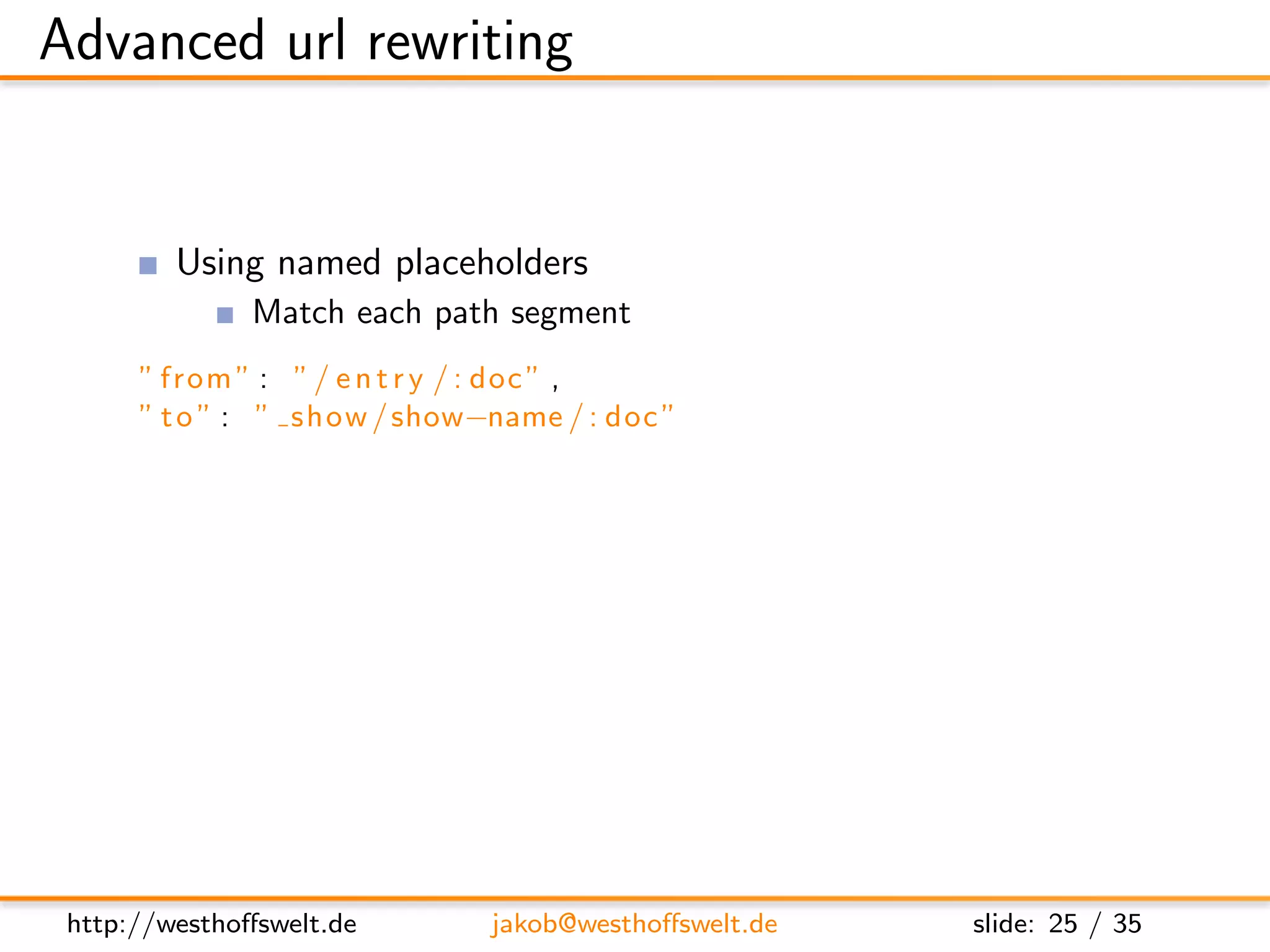 Advanced url rewriting


         Using named placeholders
               Match each path segment
      ” from ” : ” / e n t r y / : doc ” ,
      ” t o ” : ” show / show−name / : doc ”

         Using match all at the end of an url
               Appends given query parameters
      ” from ” : ” / e n t r y /∗ ” ,
      ” t o ” : ” show / show−name /∗ ”




 http://westhoﬀswelt.de       jakob@westhoﬀswelt.de   slide: 25 / 35
 