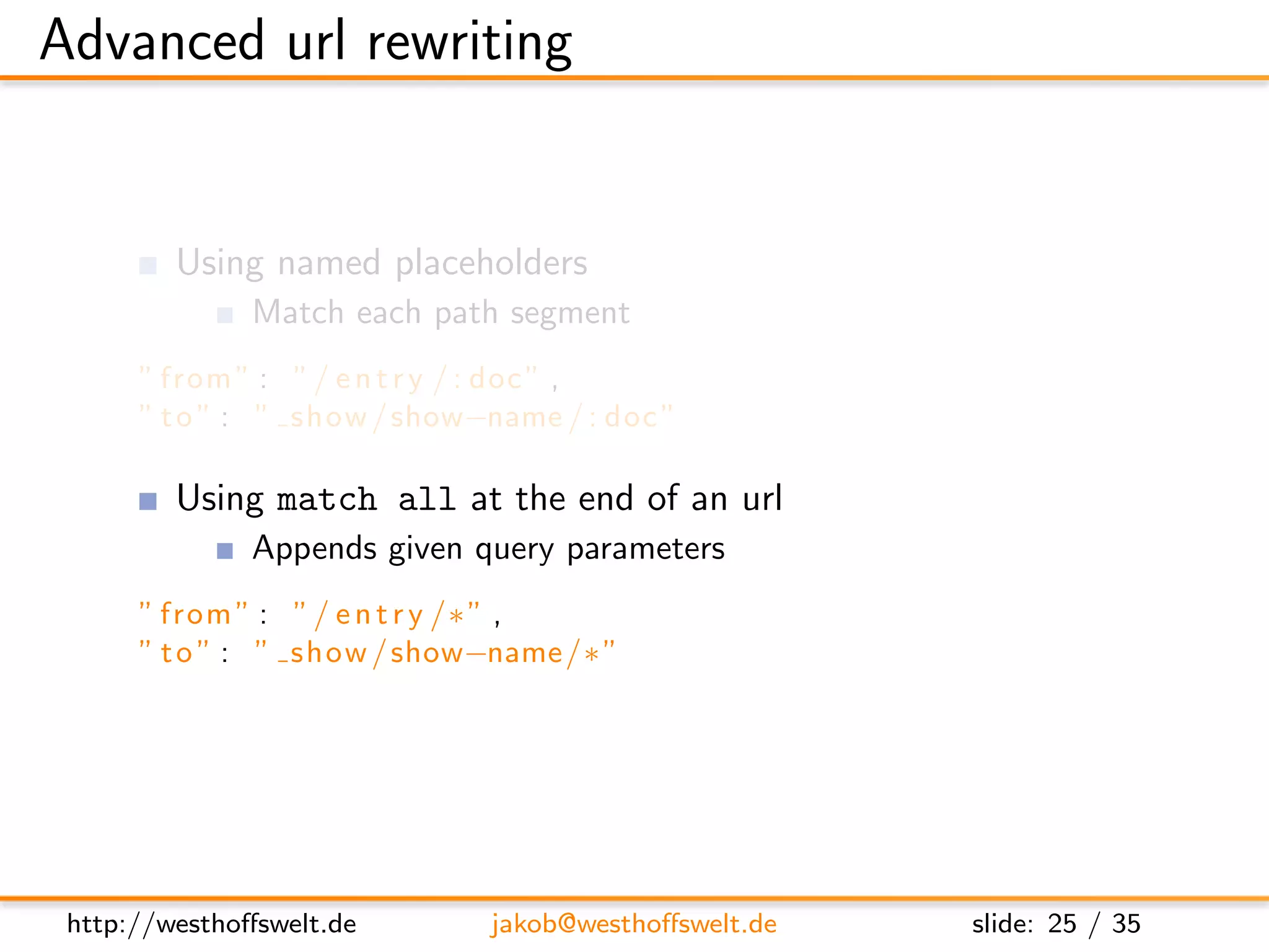 Advanced url rewriting


         Using named placeholders
               Match each path segment
      ” from ” : ” / e n t r y / : doc ” ,
      ” t o ” : ” show / show−name / : doc ”

         Using match all at the end of an url
               Appends given query parameters
      ” from ” : ” / e n t r y /∗ ” ,
      ” t o ” : ” show / show−name /∗ ”




 http://westhoﬀswelt.de       jakob@westhoﬀswelt.de   slide: 25 / 35
 