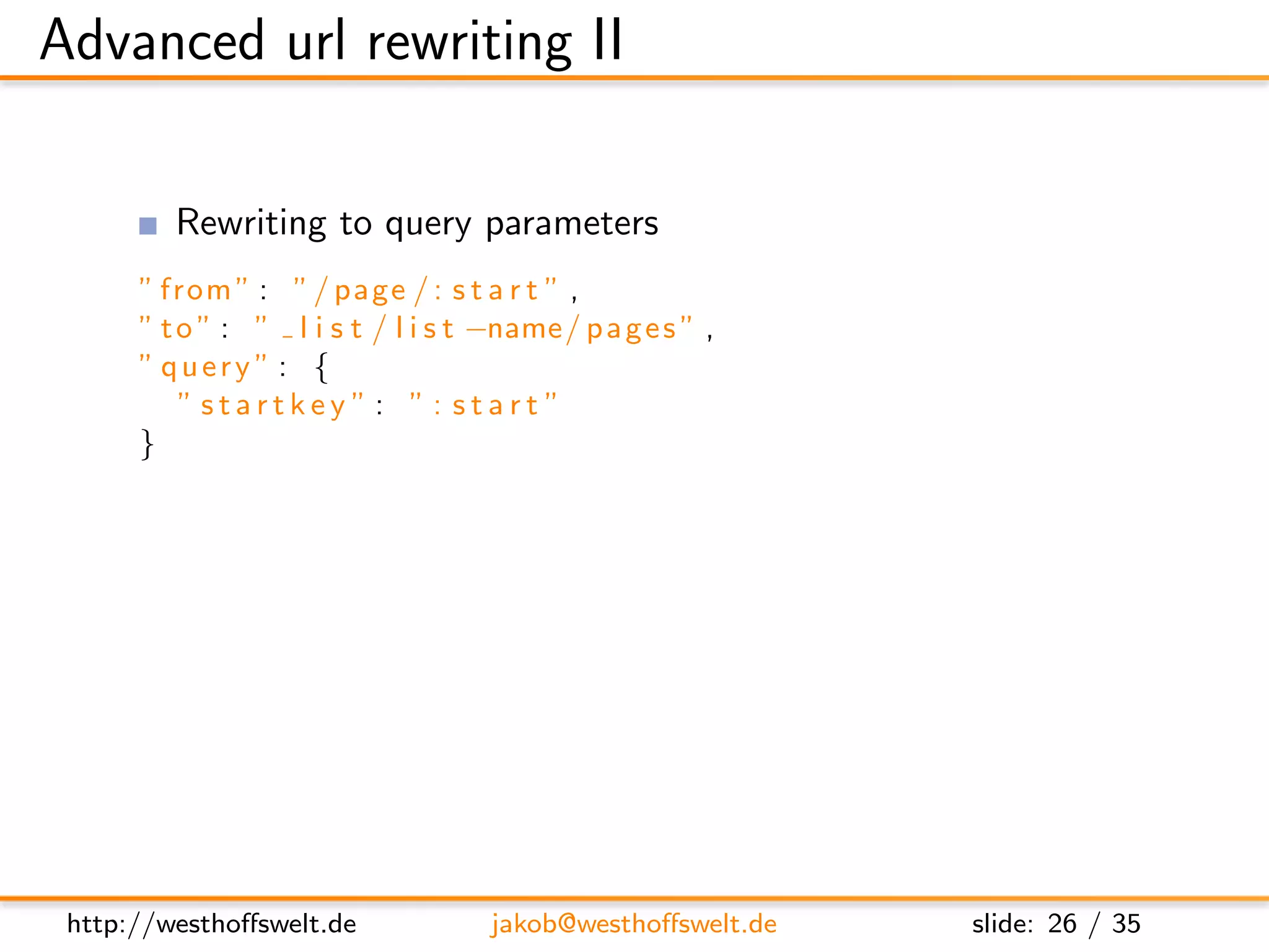 Advanced url rewriting II

         Rewriting to query parameters
      ” from ” : ” / page / : s t a r t ” ,
      ” t o ” : ” l i s t / l i s t −name/ p a g e s ” ,
      ” query ” : {
          ” startkey ”: ”: start ”
      }

         Adress a context outside of the design document
               Targets are always relative to the design document
               Relative navigation with .. is allowed
      ” from ” : ” / raw / : doc ” ,
      ” t o ” : ” . . / . . / : doc ”




 http://westhoﬀswelt.de             jakob@westhoﬀswelt.de      slide: 26 / 35
 