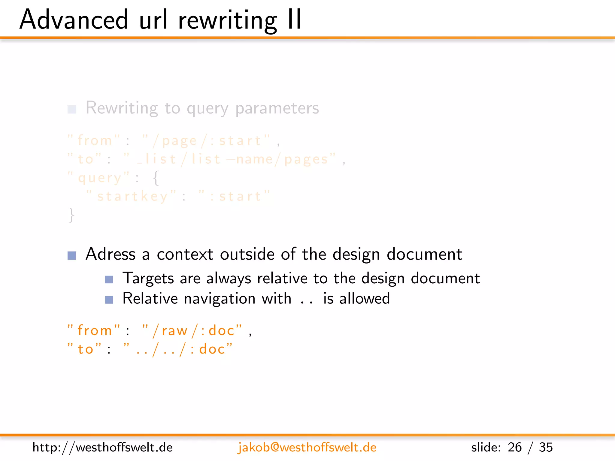 Advanced url rewriting II

         Rewriting to query parameters
      ” from ” : ” / page / : s t a r t ” ,
      ” t o ” : ” l i s t / l i s t −name/ p a g e s ” ,
      ” query ” : {
          ” startkey ”: ”: start ”
      }

         Adress a context outside of the design document
               Targets are always relative to the design document
               Relative navigation with .. is allowed
      ” from ” : ” / raw / : doc ” ,
      ” t o ” : ” . . / . . / : doc ”




 http://westhoﬀswelt.de             jakob@westhoﬀswelt.de      slide: 26 / 35
 