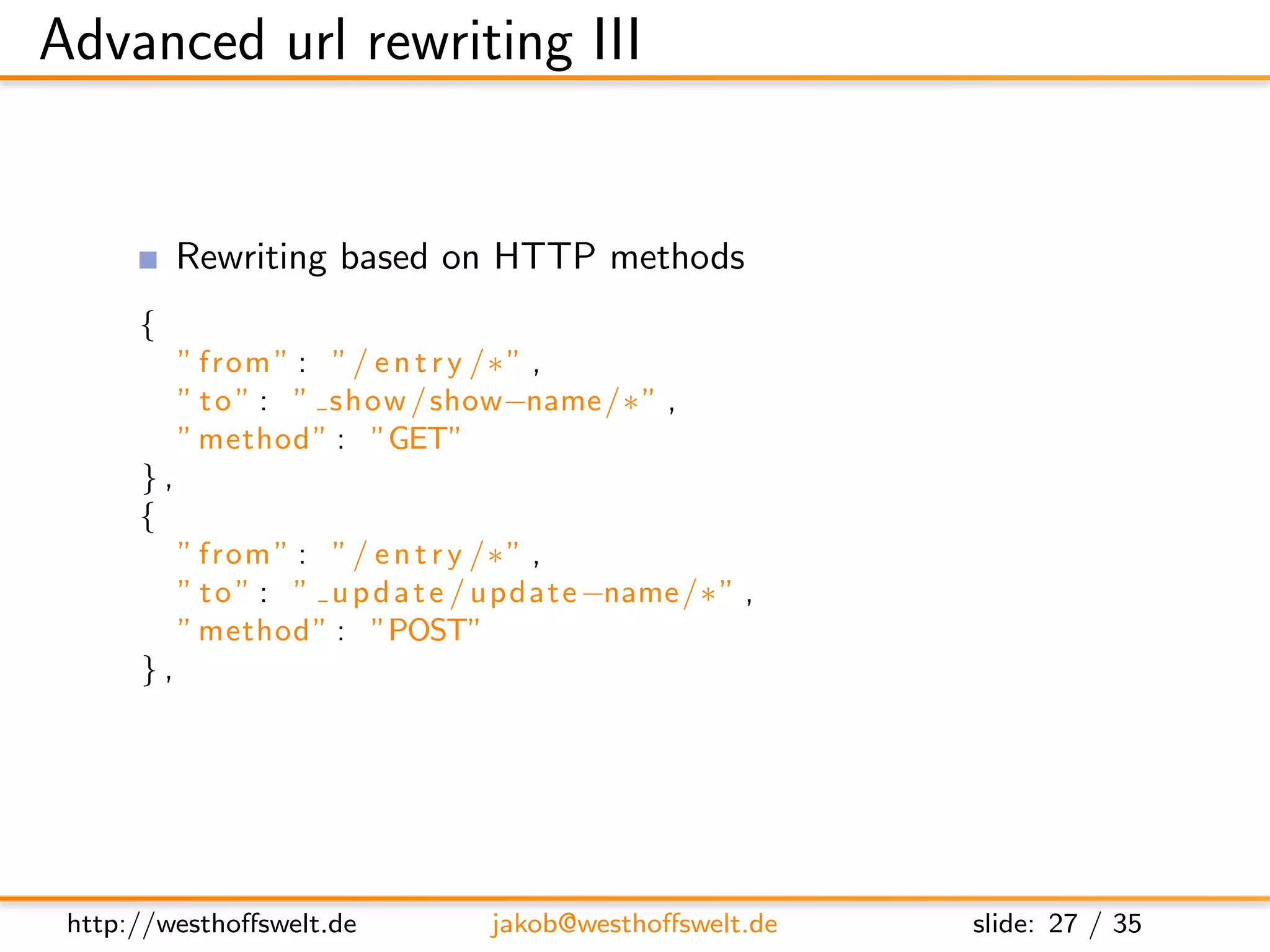 Advanced url rewriting III


           Rewriting based on HTTP methods
      {
           ” from ” : ” / e n t r y /∗ ” ,
           ” t o ” : ” show / show−name /∗ ” ,
           ” method ” : ”GET”
      },
      {
           ” from ” : ” / e n t r y /∗ ” ,
           ” t o ” : ” u p d a t e / update −name /∗ ” ,
           ” method ” : ”POST”
      },




 http://westhoﬀswelt.de            jakob@westhoﬀswelt.de   slide: 27 / 35
 