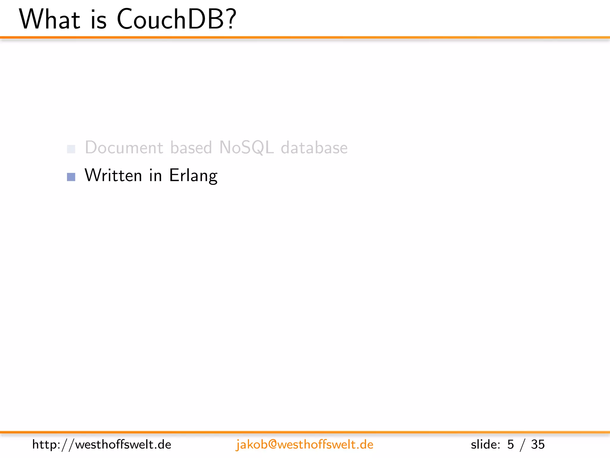 What is CouchDB?



        Document based NoSQL database
        Written in Erlang
        MapReduce based indexing
        Javascript uses as embedded language
        RESTful JSON API
        Build in incremental bi-directional replication




http://westhoﬀswelt.de      jakob@westhoﬀswelt.de         slide: 5 / 35
 