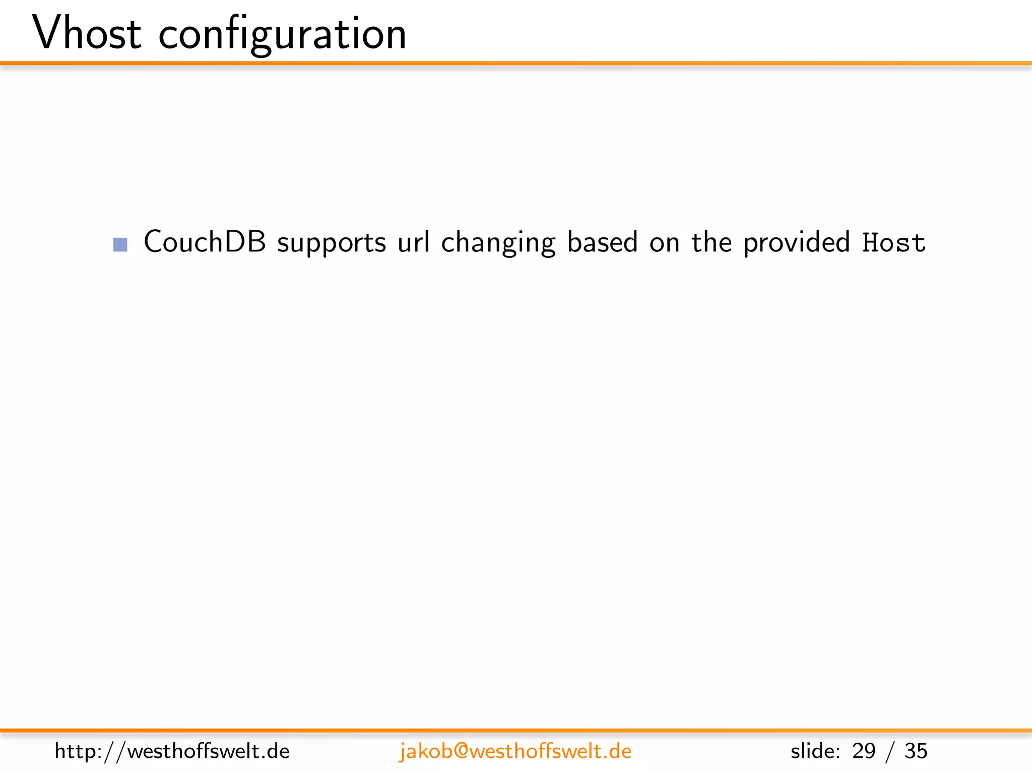 Vhost conﬁguration



         CouchDB supports url changing based on the provided Host
         Custom root path for every host/domain
         Conﬁgured in local.ini

         Direct all requests to the rewrite handler
      [ vhosts ]
      e x a m p l e . com = /mydb/ d e s i g n / m y d e s i g n / r e w r i t e




 http://westhoﬀswelt.de             jakob@westhoﬀswelt.de                    slide: 29 / 35
 