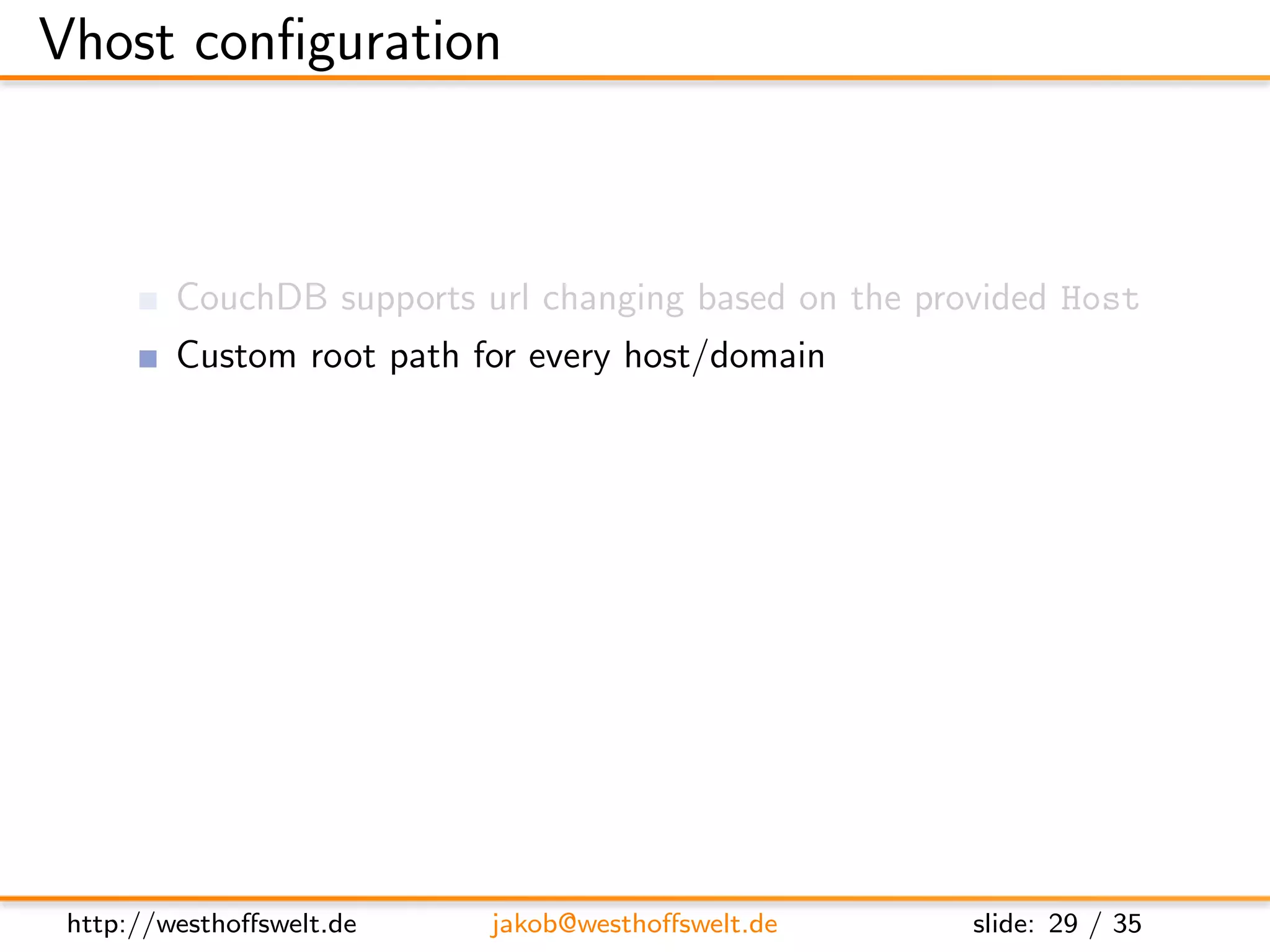 Vhost conﬁguration



         CouchDB supports url changing based on the provided Host
         Custom root path for every host/domain
         Conﬁgured in local.ini

         Direct all requests to the rewrite handler
      [ vhosts ]
      e x a m p l e . com = /mydb/ d e s i g n / m y d e s i g n / r e w r i t e




 http://westhoﬀswelt.de             jakob@westhoﬀswelt.de                    slide: 29 / 35
 