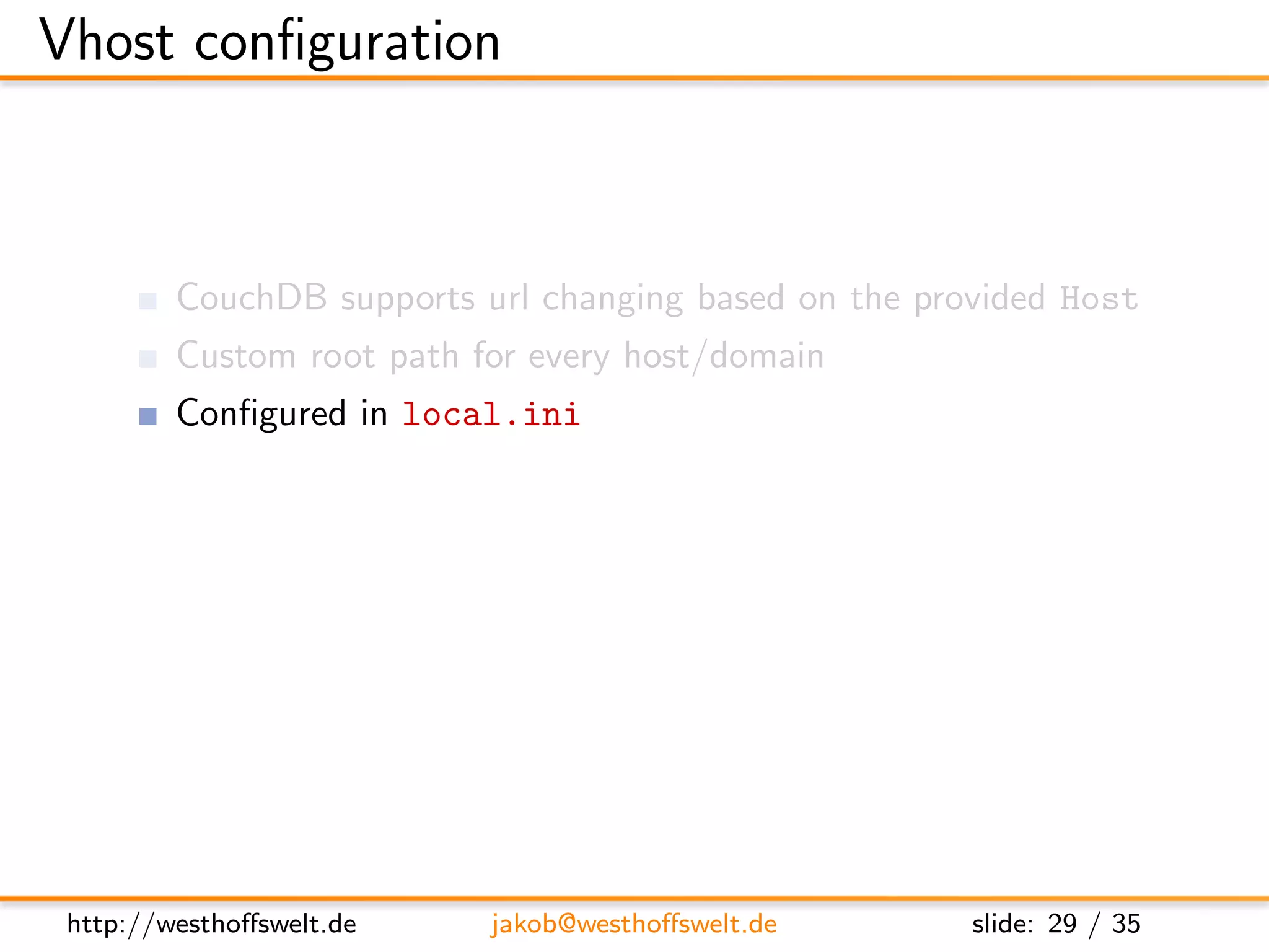 Vhost conﬁguration



         CouchDB supports url changing based on the provided Host
         Custom root path for every host/domain
         Conﬁgured in local.ini

         Direct all requests to the rewrite handler
      [ vhosts ]
      e x a m p l e . com = /mydb/ d e s i g n / m y d e s i g n / r e w r i t e




 http://westhoﬀswelt.de             jakob@westhoﬀswelt.de                    slide: 29 / 35
 