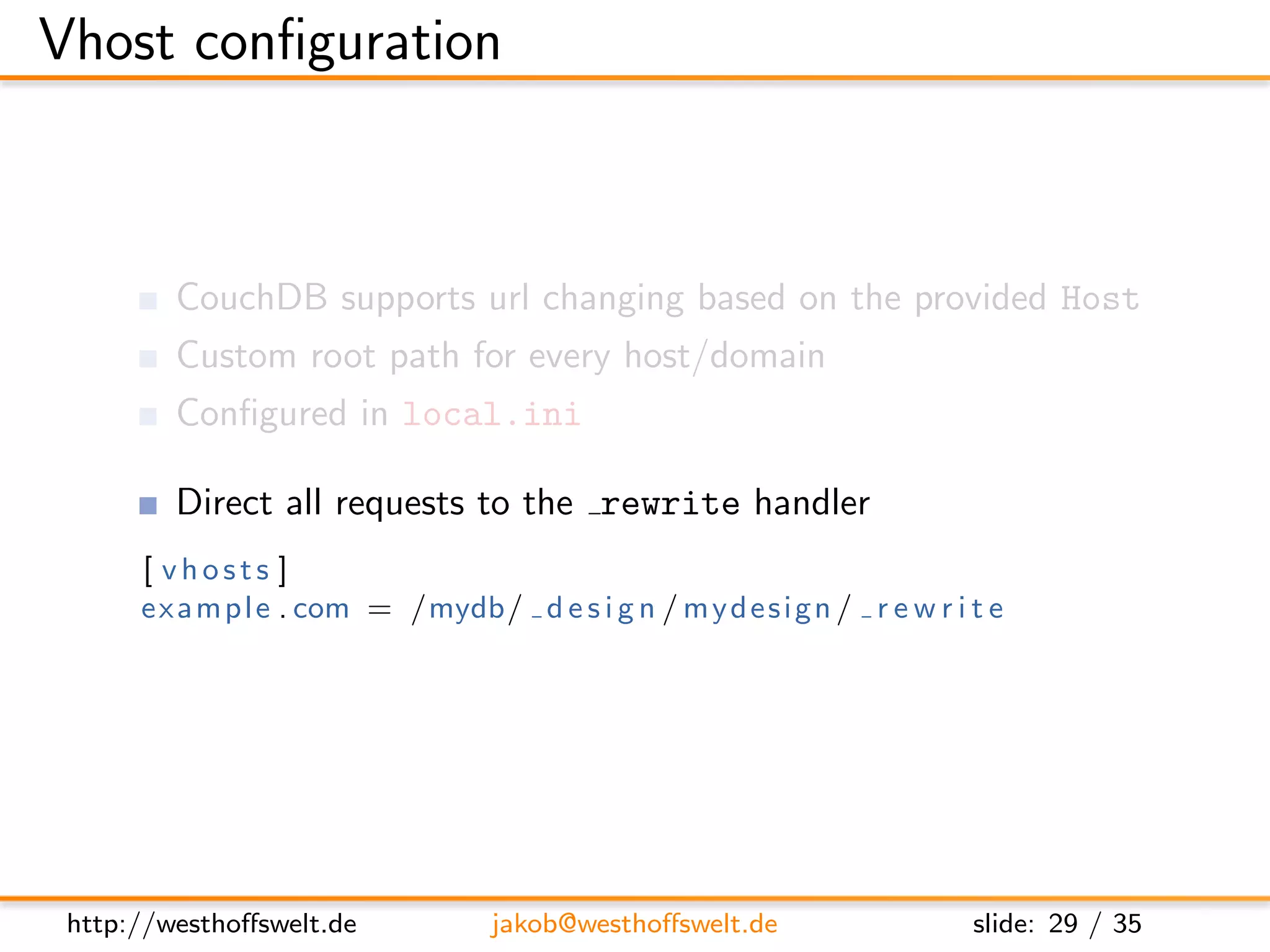Vhost conﬁguration



         CouchDB supports url changing based on the provided Host
         Custom root path for every host/domain
         Conﬁgured in local.ini

         Direct all requests to the rewrite handler
      [ vhosts ]
      e x a m p l e . com = /mydb/ d e s i g n / m y d e s i g n / r e w r i t e




 http://westhoﬀswelt.de             jakob@westhoﬀswelt.de                    slide: 29 / 35
 