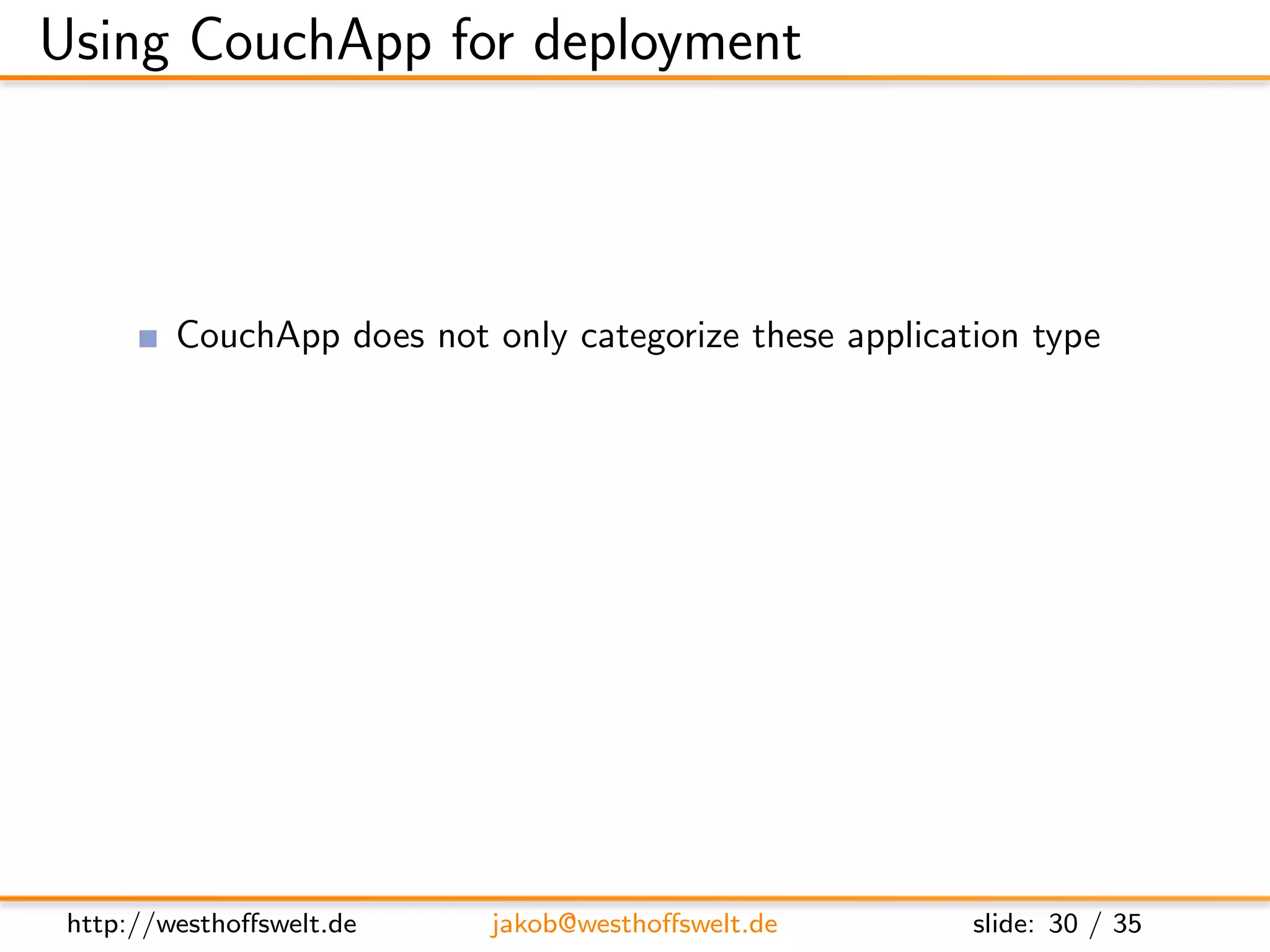Using CouchApp for deployment



         CouchApp does not only categorize these application type
         It is a utillity written in Python
               http://github.com/couchapp/couchapp
         Deployment system for CouchApps to CouchDBs
         Providing some common widgets like login or profile




 http://westhoﬀswelt.de     jakob@westhoﬀswelt.de        slide: 30 / 35
 