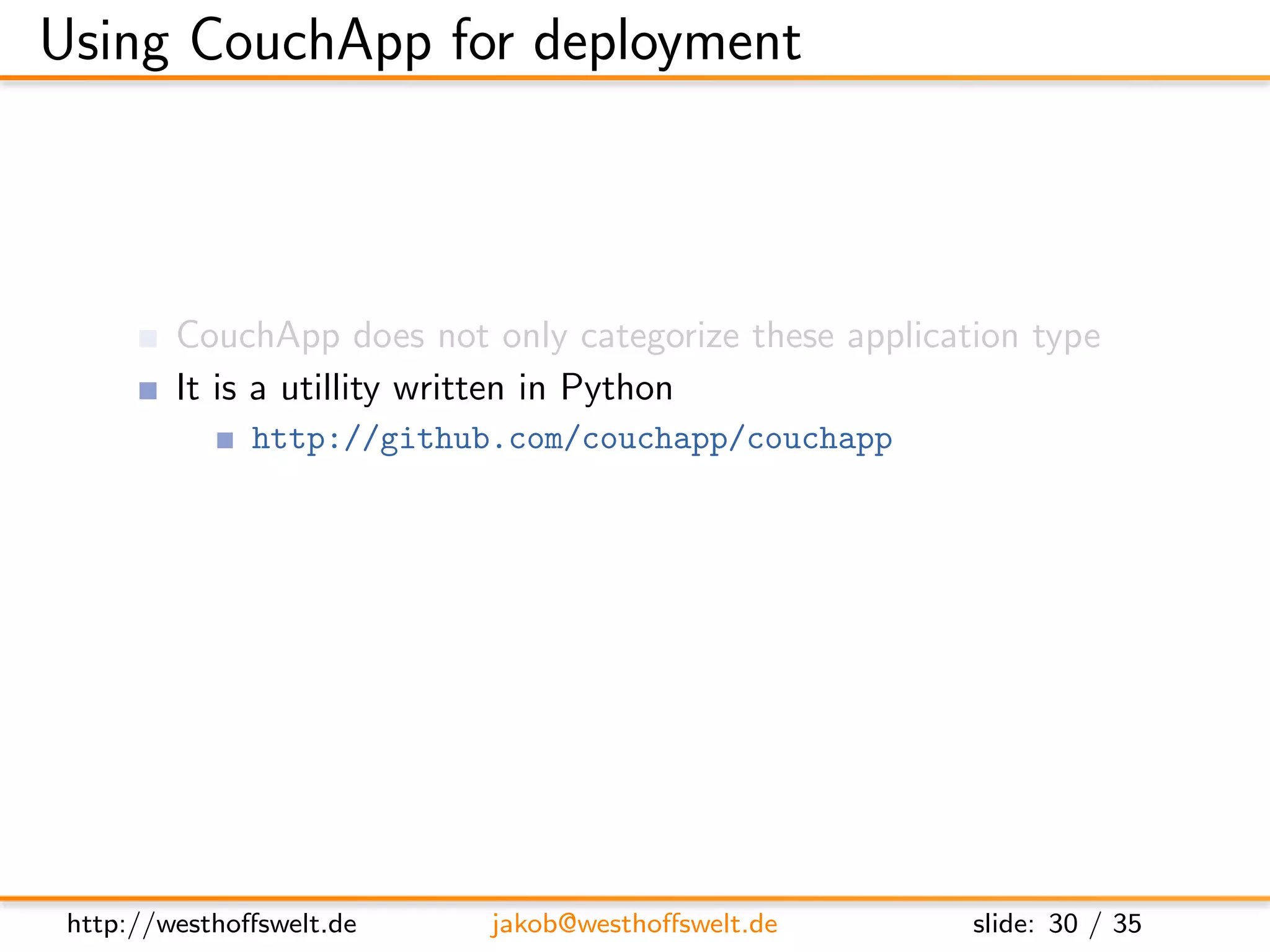 Using CouchApp for deployment



         CouchApp does not only categorize these application type
         It is a utillity written in Python
               http://github.com/couchapp/couchapp
         Deployment system for CouchApps to CouchDBs
         Providing some common widgets like login or profile




 http://westhoﬀswelt.de     jakob@westhoﬀswelt.de        slide: 30 / 35
 