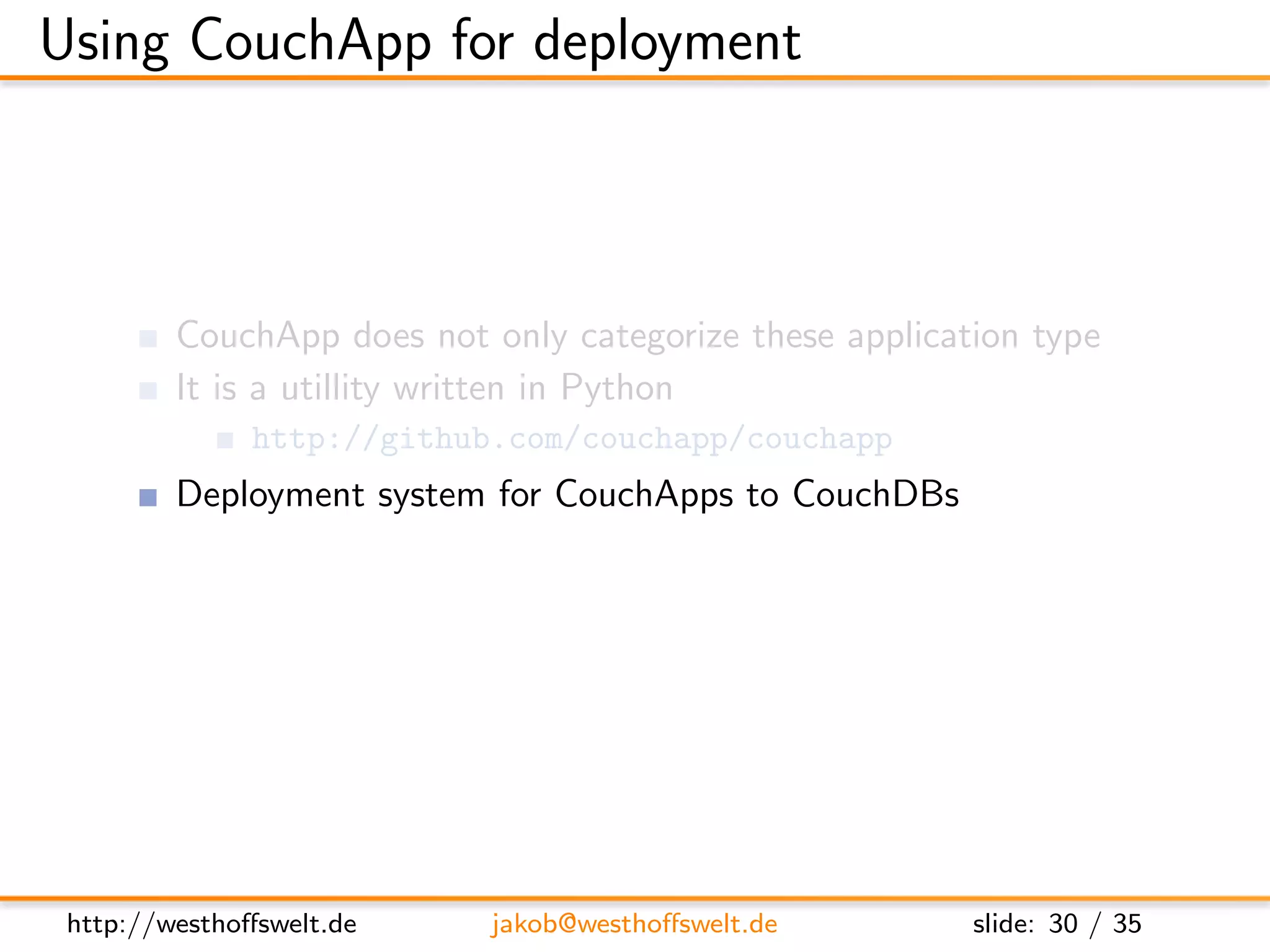 Using CouchApp for deployment



         CouchApp does not only categorize these application type
         It is a utillity written in Python
               http://github.com/couchapp/couchapp
         Deployment system for CouchApps to CouchDBs
         Providing some common widgets like login or profile




 http://westhoﬀswelt.de     jakob@westhoﬀswelt.de        slide: 30 / 35
 