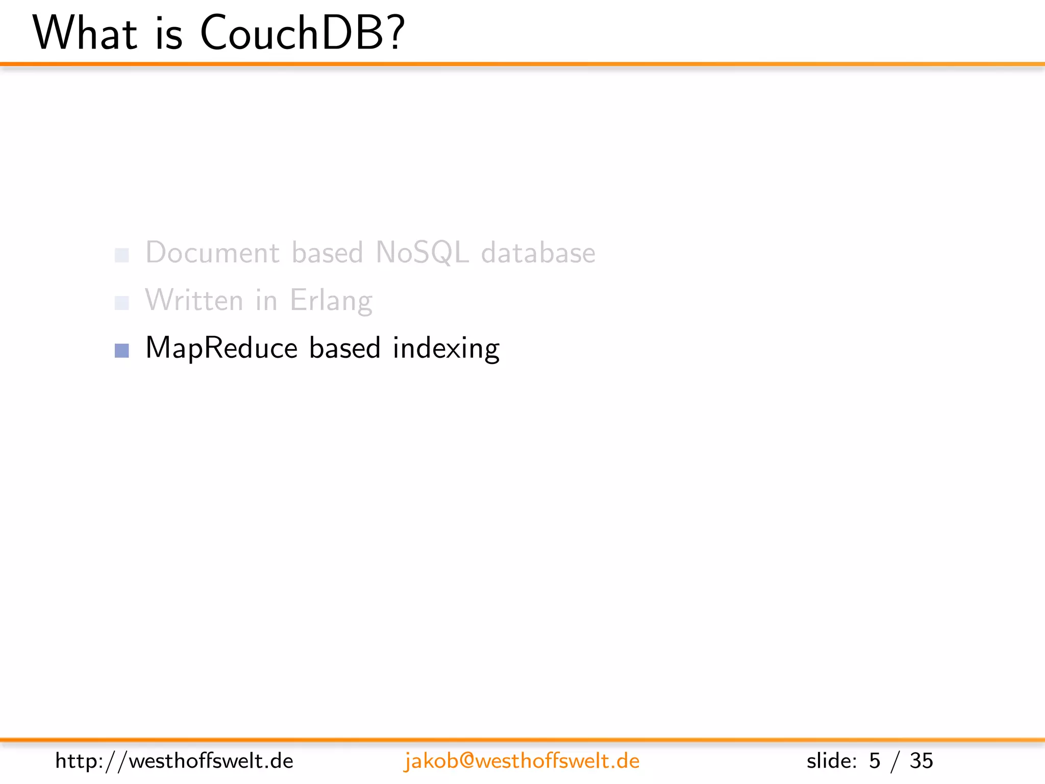 What is CouchDB?



        Document based NoSQL database
        Written in Erlang
        MapReduce based indexing
        Javascript uses as embedded language
        RESTful JSON API
        Build in incremental bi-directional replication




http://westhoﬀswelt.de      jakob@westhoﬀswelt.de         slide: 5 / 35
 