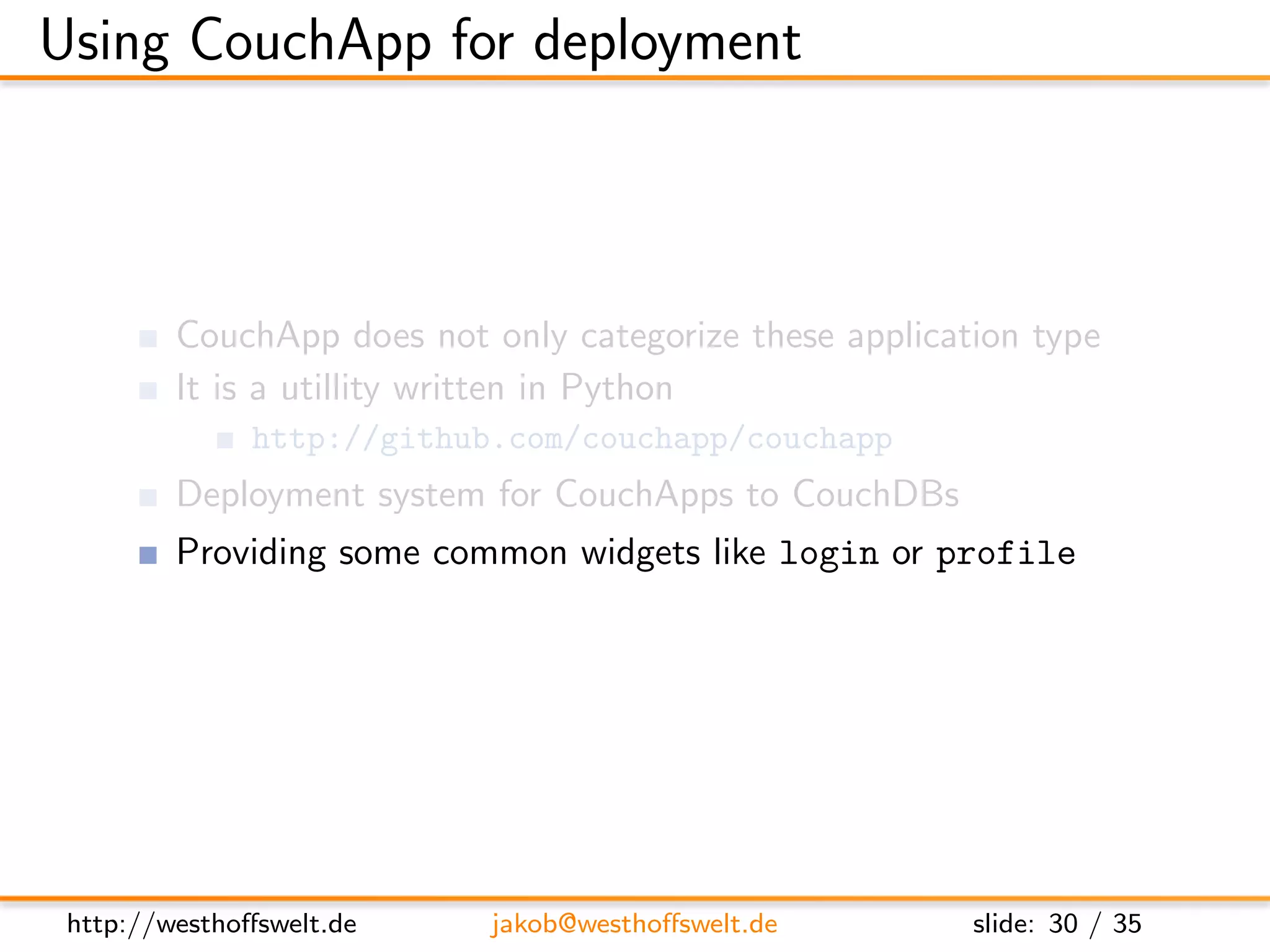 Using CouchApp for deployment



         CouchApp does not only categorize these application type
         It is a utillity written in Python
               http://github.com/couchapp/couchapp
         Deployment system for CouchApps to CouchDBs
         Providing some common widgets like login or profile




 http://westhoﬀswelt.de     jakob@westhoﬀswelt.de        slide: 30 / 35
 