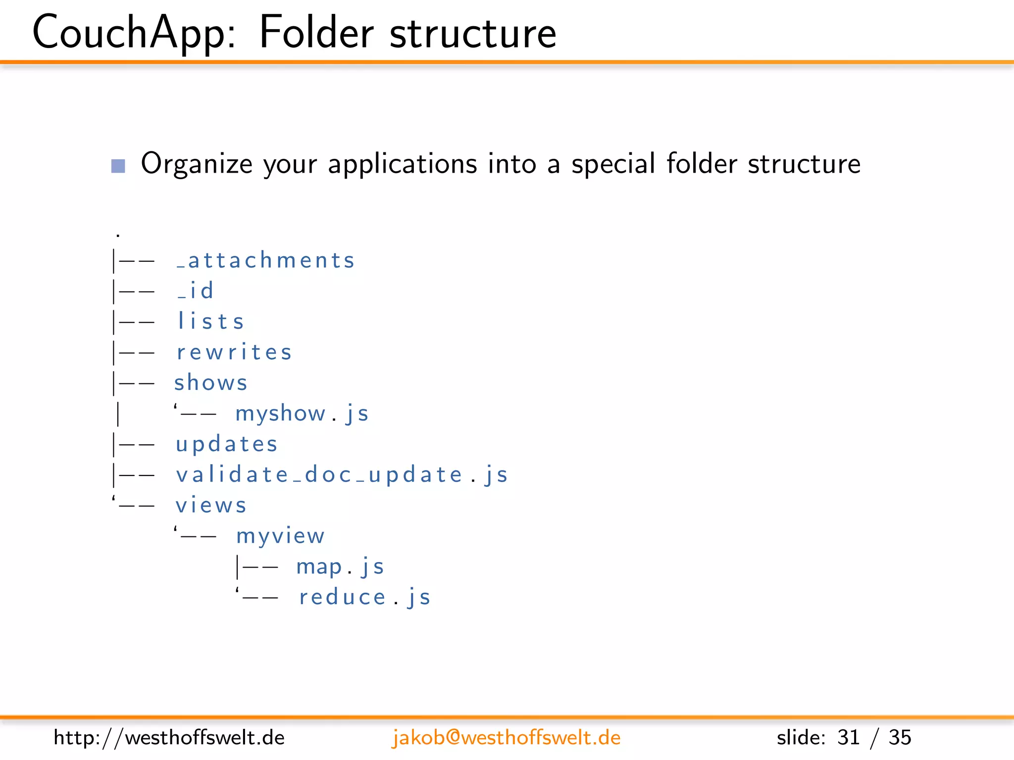 CouchApp: Folder structure

         Organize your applications into a special folder structure

       .
      |−−     attachments
      |−−     id
      |−−    lists
      |−−    rewrites
      |−−   shows
       |    ‘−− myshow . j s
      |−−   updates
      |−−    validate doc update . js
      ‘−−    views
            ‘−− myview
                 |−− map . j s
                 ‘−− r e d u c e . j s




 http://westhoﬀswelt.de      jakob@westhoﬀswelt.de          slide: 31 / 35
 