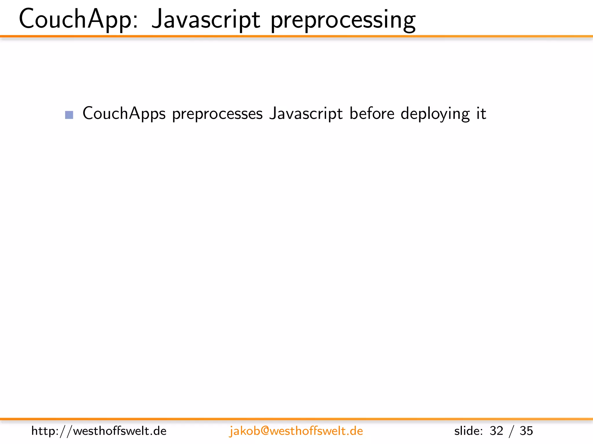 CouchApp: Javascript preprocessing


         CouchApps preprocesses Javascript before deploying it
         Provides two useful macros: !code and !json

         // !code lib/helper/validation utillities.js
               Include Javascript code from any other ﬁle
               Reuse code throughout your application functions

         // !json lib.templates.mytemplate
               Dot notation of path to .json ﬁle
               Available using the full object path:
               lib.templates.mytemplate




 http://westhoﬀswelt.de         jakob@westhoﬀswelt.de         slide: 32 / 35
 