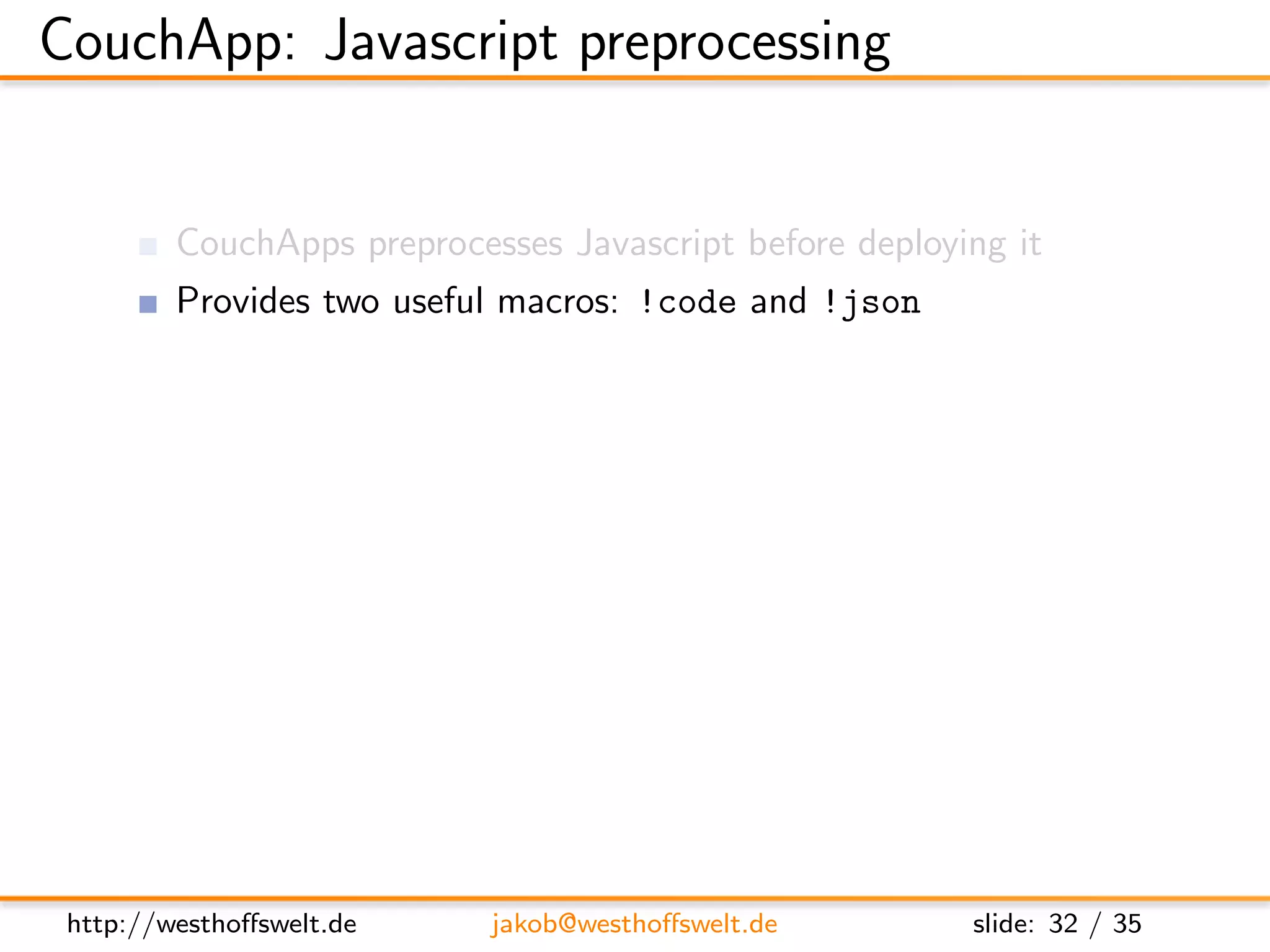 CouchApp: Javascript preprocessing


         CouchApps preprocesses Javascript before deploying it
         Provides two useful macros: !code and !json

         // !code lib/helper/validation utillities.js
               Include Javascript code from any other ﬁle
               Reuse code throughout your application functions

         // !json lib.templates.mytemplate
               Dot notation of path to .json ﬁle
               Available using the full object path:
               lib.templates.mytemplate




 http://westhoﬀswelt.de         jakob@westhoﬀswelt.de         slide: 32 / 35
 