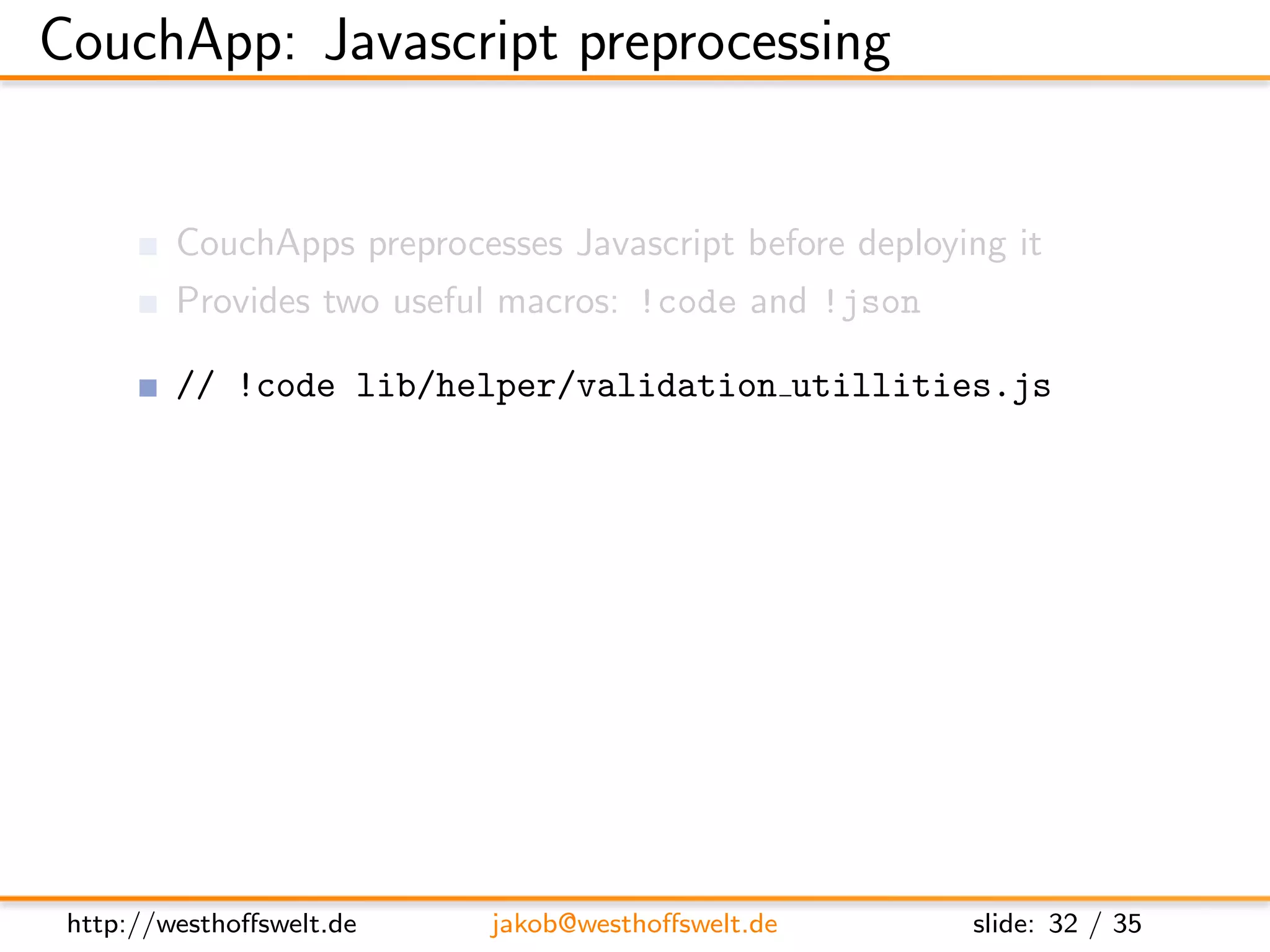 CouchApp: Javascript preprocessing


         CouchApps preprocesses Javascript before deploying it
         Provides two useful macros: !code and !json

         // !code lib/helper/validation utillities.js
               Include Javascript code from any other ﬁle
               Reuse code throughout your application functions

         // !json lib.templates.mytemplate
               Dot notation of path to .json ﬁle
               Available using the full object path:
               lib.templates.mytemplate




 http://westhoﬀswelt.de         jakob@westhoﬀswelt.de         slide: 32 / 35
 