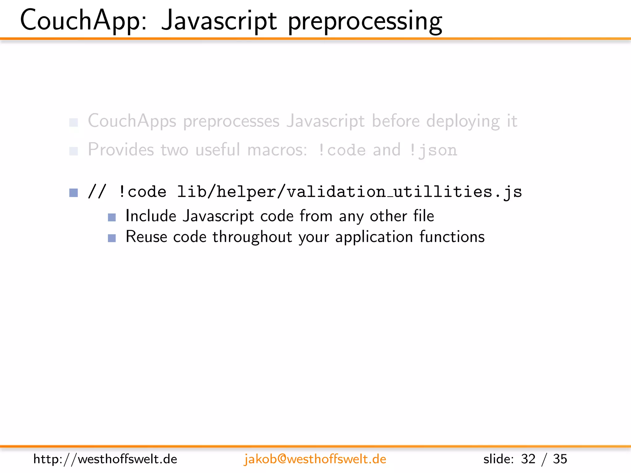 CouchApp: Javascript preprocessing


         CouchApps preprocesses Javascript before deploying it
         Provides two useful macros: !code and !json

         // !code lib/helper/validation utillities.js
               Include Javascript code from any other ﬁle
               Reuse code throughout your application functions

         // !json lib.templates.mytemplate
               Dot notation of path to .json ﬁle
               Available using the full object path:
               lib.templates.mytemplate




 http://westhoﬀswelt.de         jakob@westhoﬀswelt.de         slide: 32 / 35
 