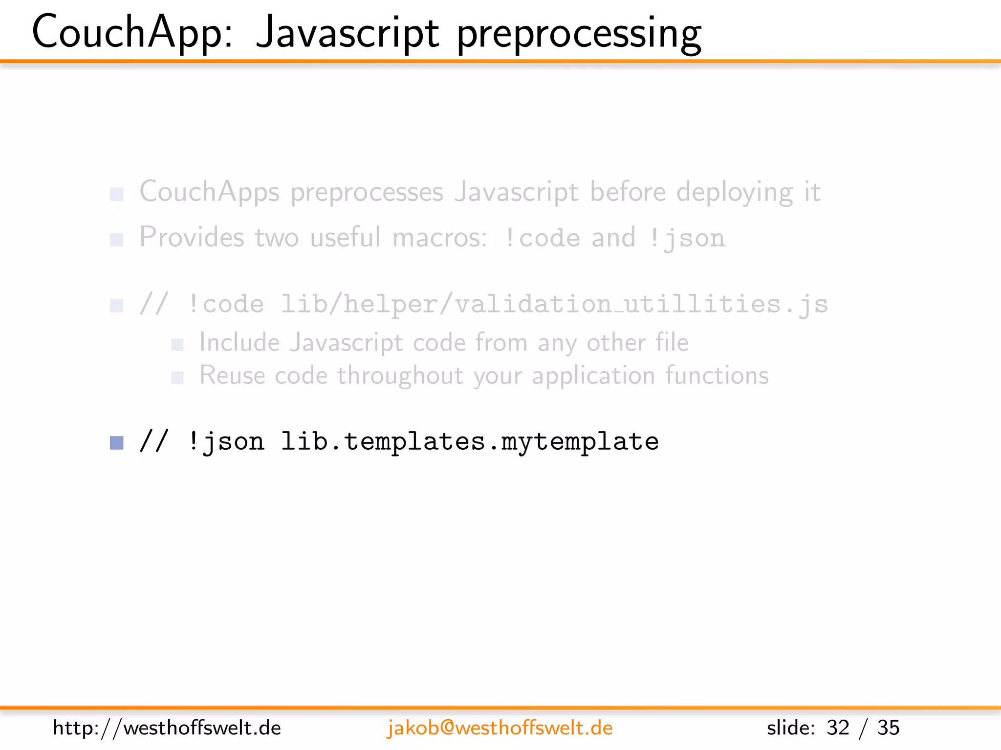 CouchApp: Javascript preprocessing


         CouchApps preprocesses Javascript before deploying it
         Provides two useful macros: !code and !json

         // !code lib/helper/validation utillities.js
               Include Javascript code from any other ﬁle
               Reuse code throughout your application functions

         // !json lib.templates.mytemplate
               Dot notation of path to .json ﬁle
               Available using the full object path:
               lib.templates.mytemplate




 http://westhoﬀswelt.de         jakob@westhoﬀswelt.de         slide: 32 / 35
 