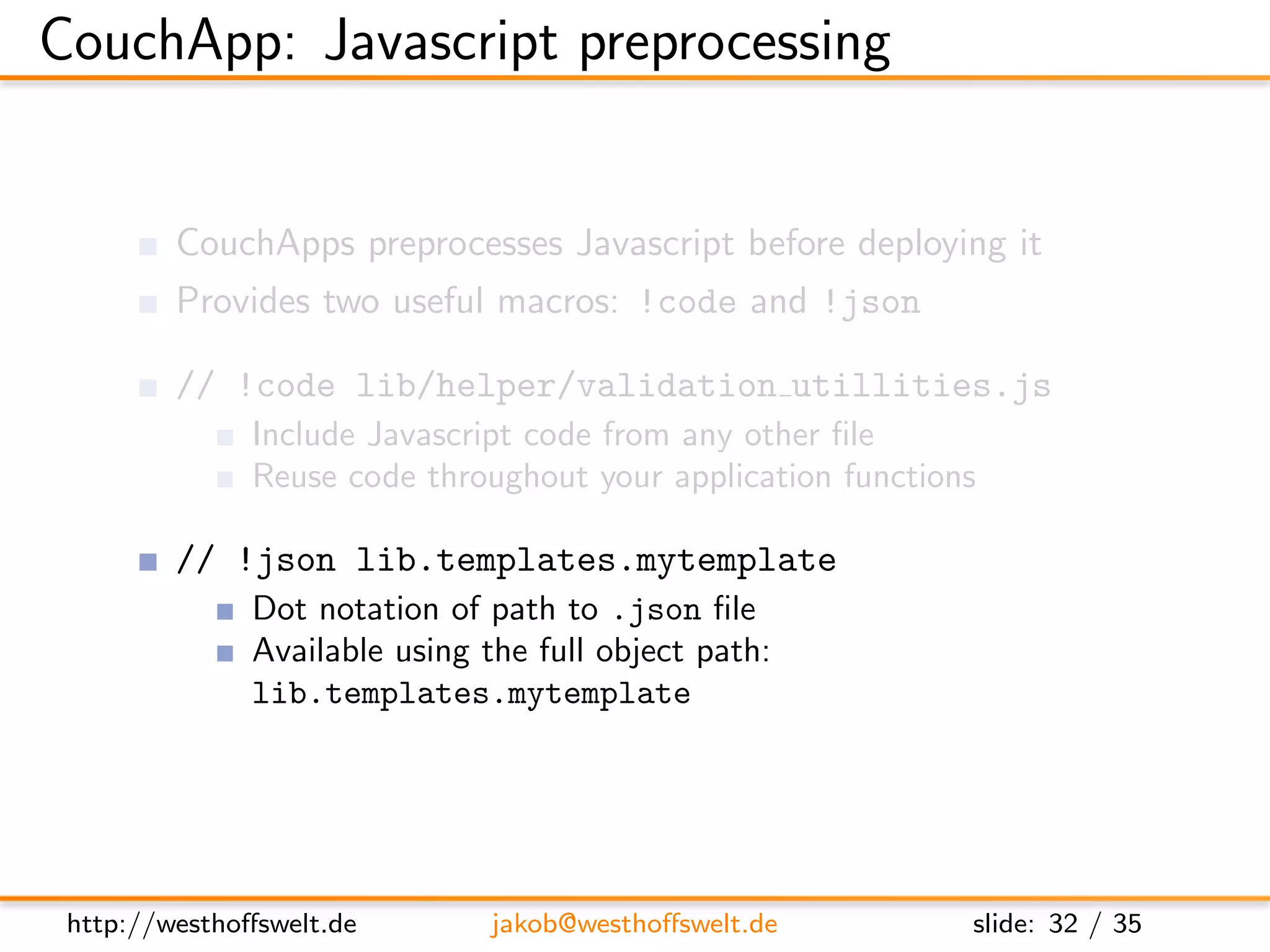 CouchApp: Javascript preprocessing


         CouchApps preprocesses Javascript before deploying it
         Provides two useful macros: !code and !json

         // !code lib/helper/validation utillities.js
               Include Javascript code from any other ﬁle
               Reuse code throughout your application functions

         // !json lib.templates.mytemplate
               Dot notation of path to .json ﬁle
               Available using the full object path:
               lib.templates.mytemplate




 http://westhoﬀswelt.de         jakob@westhoﬀswelt.de         slide: 32 / 35
 