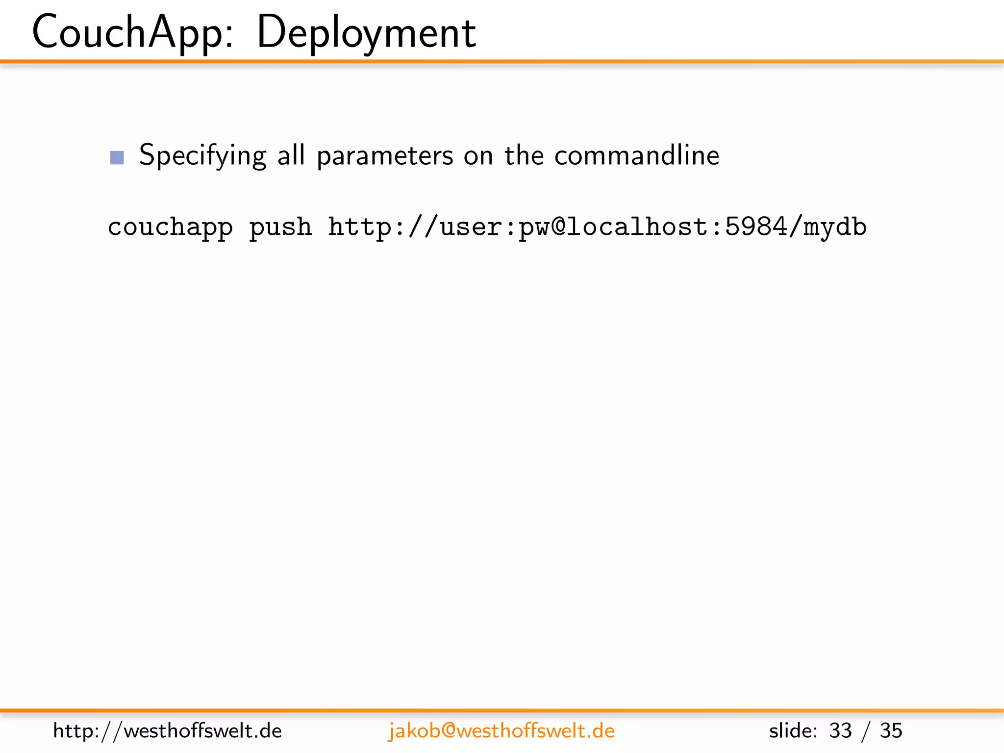 CouchApp: Deployment

         Specifying all parameters on the commandline

     couchapp push http://user:pw@localhost:5984/mydb
         Use .couchapprc ﬁle
     {
         ” env ” : {
            ” default ”: {
               ” db ” : ” h t t p : / / u s e r : p w @ l o c a l h o s t : 5 9 8 4 / mydb−dev ”
            },
            ” production ” : {
               ” db ” : ” h t t p : / / / u s e r : pw@example . com/mydb”
            }
         }
     }




http://westhoﬀswelt.de               jakob@westhoﬀswelt.de                      slide: 33 / 35
 