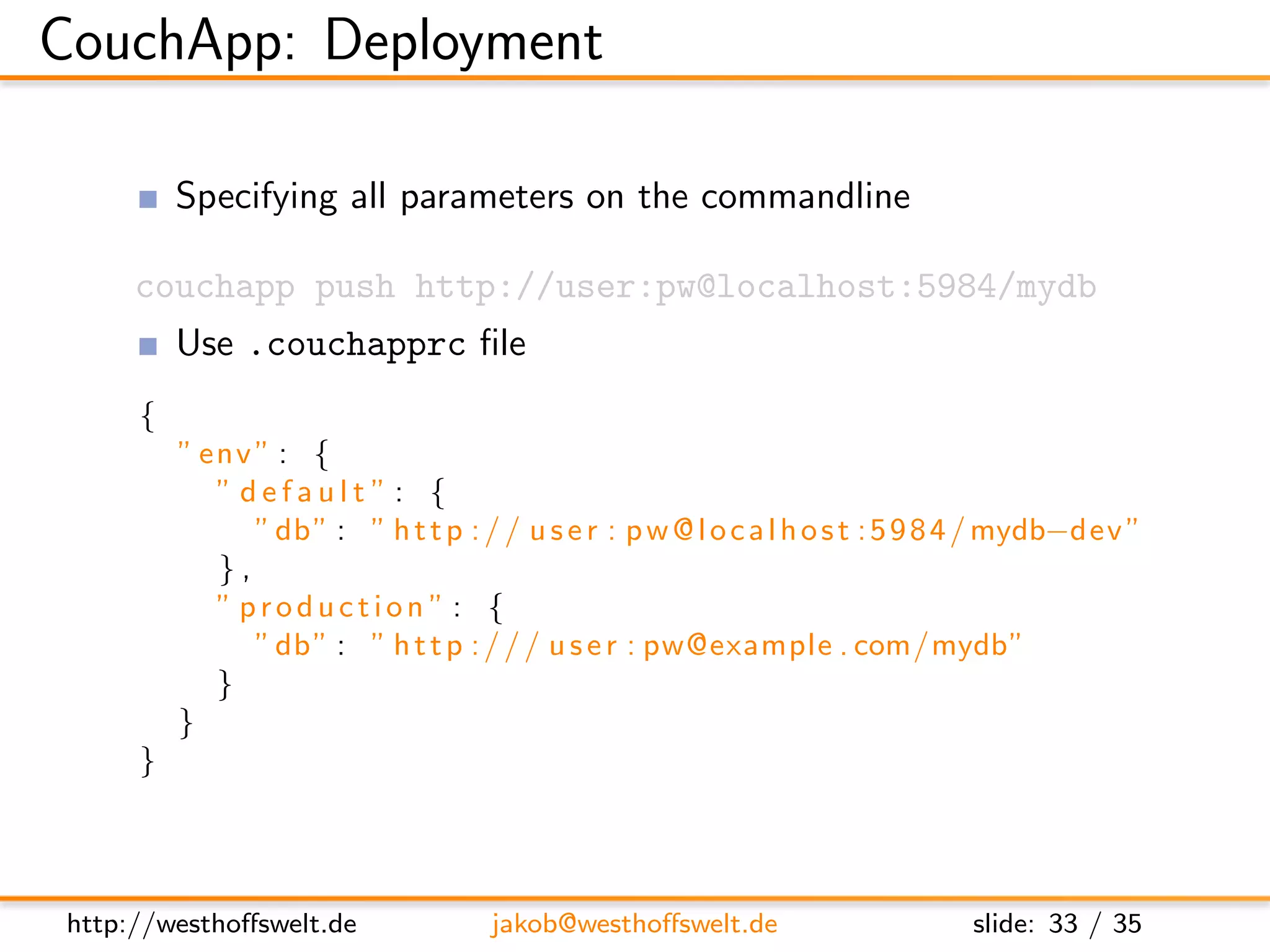 CouchApp: Deployment

         Specifying all parameters on the commandline

     couchapp push http://user:pw@localhost:5984/mydb
         Use .couchapprc ﬁle
     {
         ” env ” : {
            ” default ”: {
               ” db ” : ” h t t p : / / u s e r : p w @ l o c a l h o s t : 5 9 8 4 / mydb−dev ”
            },
            ” production ” : {
               ” db ” : ” h t t p : / / / u s e r : pw@example . com/mydb”
            }
         }
     }




http://westhoﬀswelt.de               jakob@westhoﬀswelt.de                      slide: 33 / 35
 