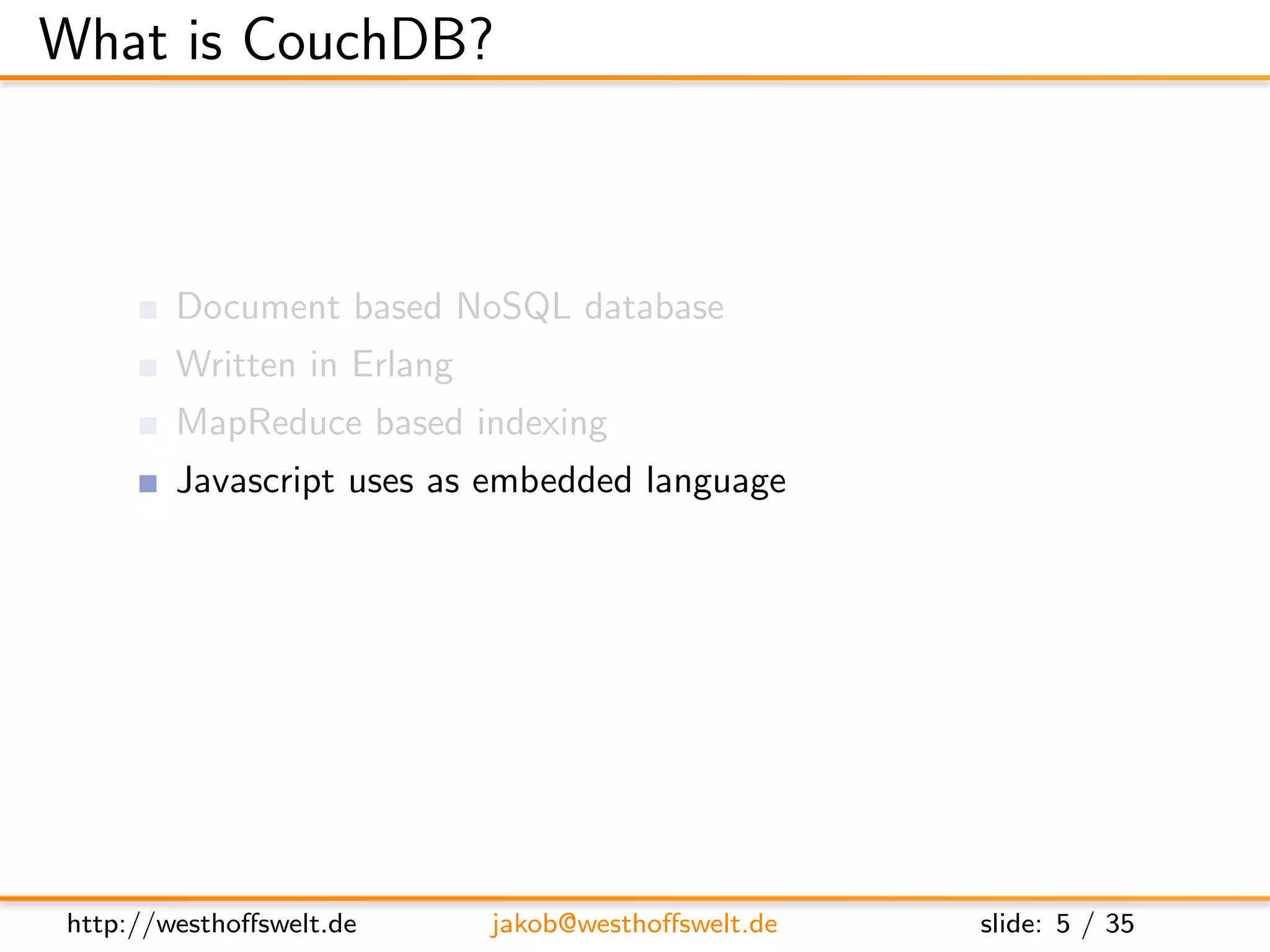 What is CouchDB?



        Document based NoSQL database
        Written in Erlang
        MapReduce based indexing
        Javascript uses as embedded language
        RESTful JSON API
        Build in incremental bi-directional replication




http://westhoﬀswelt.de      jakob@westhoﬀswelt.de         slide: 5 / 35
 
