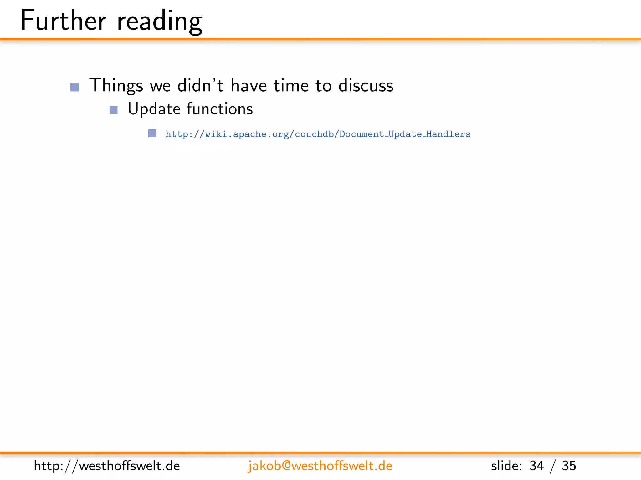 Further reading

         Things we didn’t have time to discuss
               Update functions
                    http://wiki.apache.org/couchdb/Document Update Handlers

               View functions
                    http://wiki.apache.org/couchdb/Introduction to CouchDB views

                changes stream
                    http://books.couchdb.org/relax/reference/change-notifications

               Evently javascript library
                    http://vimeo.com/9847214


         Further documentation
               CouchDB: The deﬁnitive guide
                    http://books.couchdb.org/relax/

               The CouchDB wiki
                    http://wiki.apache.org/couchdb/




 http://westhoﬀswelt.de           jakob@westhoﬀswelt.de                       slide: 34 / 35
 