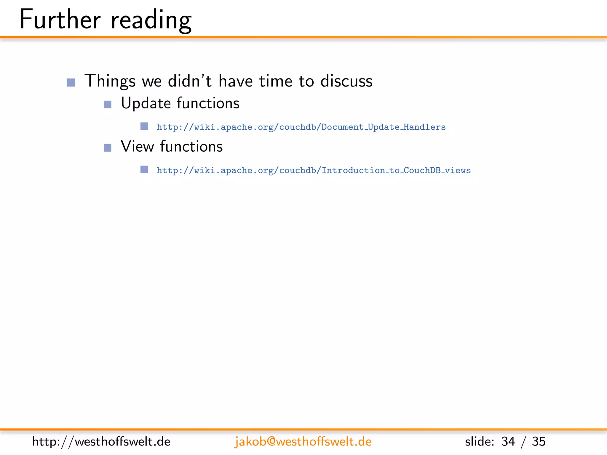 Further reading

         Things we didn’t have time to discuss
               Update functions
                    http://wiki.apache.org/couchdb/Document Update Handlers

               View functions
                    http://wiki.apache.org/couchdb/Introduction to CouchDB views

                changes stream
                    http://books.couchdb.org/relax/reference/change-notifications

               Evently javascript library
                    http://vimeo.com/9847214


         Further documentation
               CouchDB: The deﬁnitive guide
                    http://books.couchdb.org/relax/

               The CouchDB wiki
                    http://wiki.apache.org/couchdb/




 http://westhoﬀswelt.de           jakob@westhoﬀswelt.de                       slide: 34 / 35
 