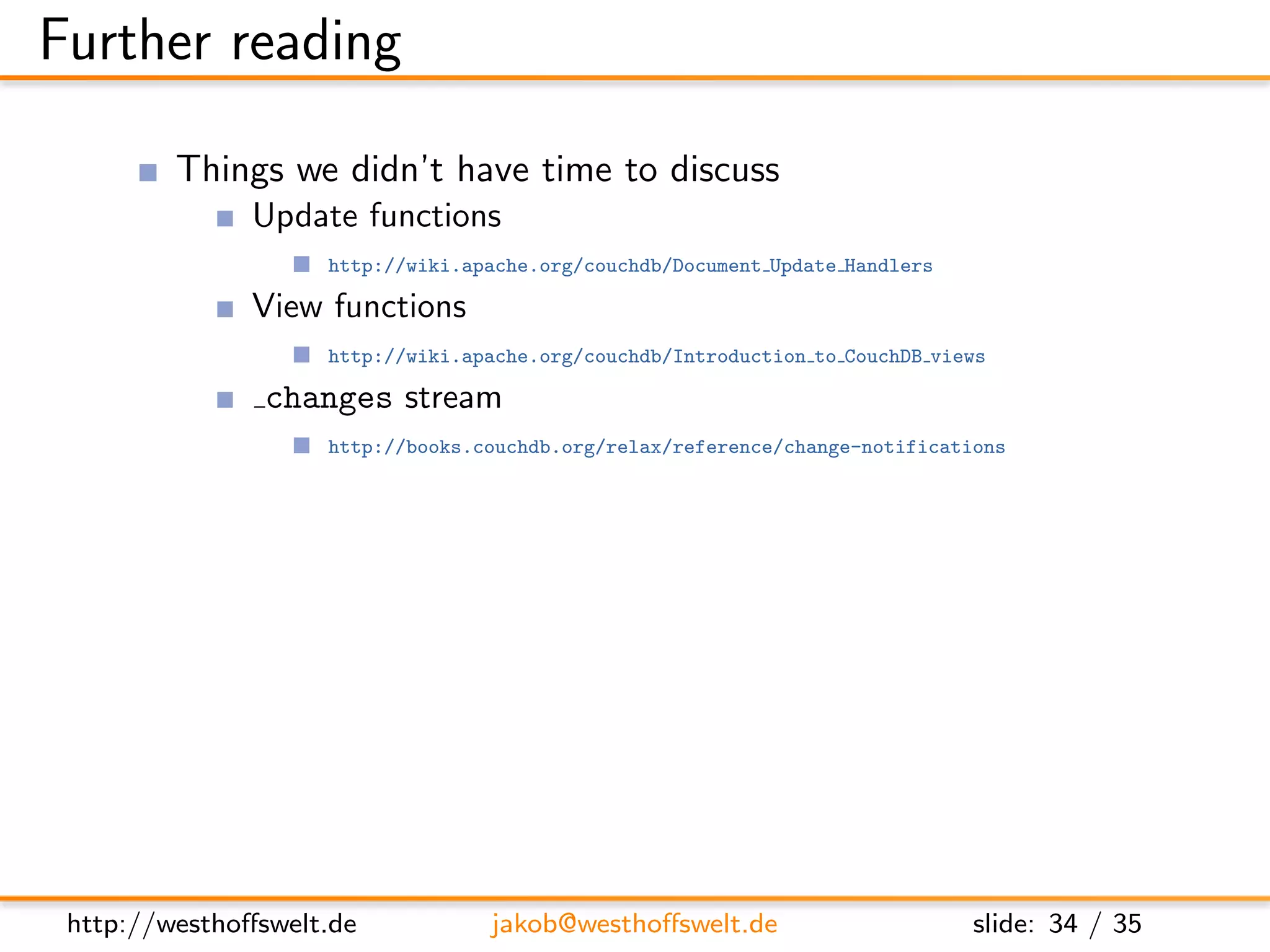 Further reading

         Things we didn’t have time to discuss
               Update functions
                    http://wiki.apache.org/couchdb/Document Update Handlers

               View functions
                    http://wiki.apache.org/couchdb/Introduction to CouchDB views

                changes stream
                    http://books.couchdb.org/relax/reference/change-notifications

               Evently javascript library
                    http://vimeo.com/9847214


         Further documentation
               CouchDB: The deﬁnitive guide
                    http://books.couchdb.org/relax/

               The CouchDB wiki
                    http://wiki.apache.org/couchdb/




 http://westhoﬀswelt.de           jakob@westhoﬀswelt.de                       slide: 34 / 35
 