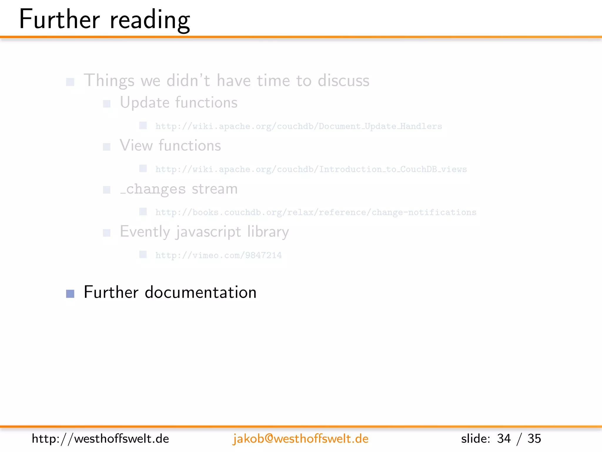 Further reading

         Things we didn’t have time to discuss
               Update functions
                    http://wiki.apache.org/couchdb/Document Update Handlers

               View functions
                    http://wiki.apache.org/couchdb/Introduction to CouchDB views

                changes stream
                    http://books.couchdb.org/relax/reference/change-notifications

               Evently javascript library
                    http://vimeo.com/9847214


         Further documentation
               CouchDB: The deﬁnitive guide
                    http://books.couchdb.org/relax/

               The CouchDB wiki
                    http://wiki.apache.org/couchdb/




 http://westhoﬀswelt.de           jakob@westhoﬀswelt.de                       slide: 34 / 35
 