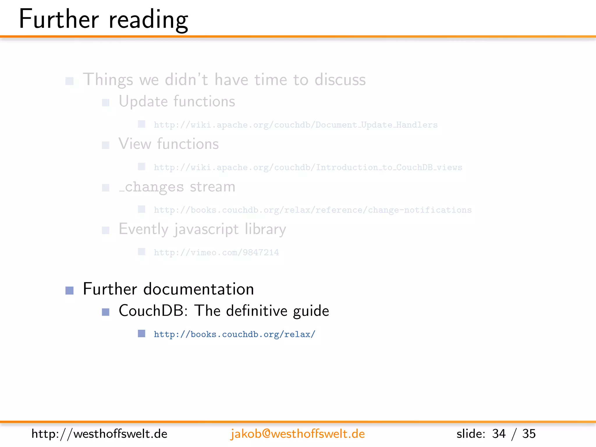 Further reading

         Things we didn’t have time to discuss
               Update functions
                    http://wiki.apache.org/couchdb/Document Update Handlers

               View functions
                    http://wiki.apache.org/couchdb/Introduction to CouchDB views

                changes stream
                    http://books.couchdb.org/relax/reference/change-notifications

               Evently javascript library
                    http://vimeo.com/9847214


         Further documentation
               CouchDB: The deﬁnitive guide
                    http://books.couchdb.org/relax/

               The CouchDB wiki
                    http://wiki.apache.org/couchdb/




 http://westhoﬀswelt.de           jakob@westhoﬀswelt.de                       slide: 34 / 35
 