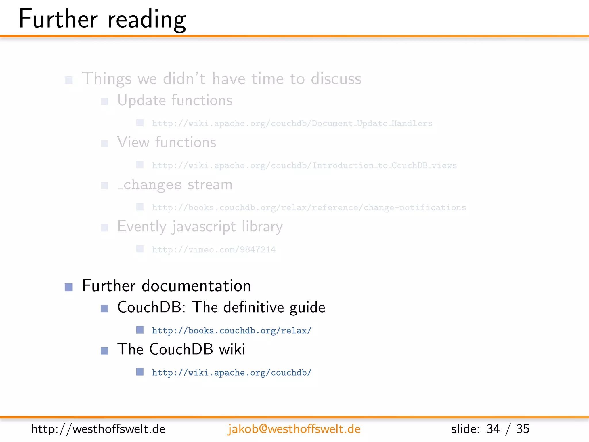 Further reading

         Things we didn’t have time to discuss
               Update functions
                    http://wiki.apache.org/couchdb/Document Update Handlers

               View functions
                    http://wiki.apache.org/couchdb/Introduction to CouchDB views

                changes stream
                    http://books.couchdb.org/relax/reference/change-notifications

               Evently javascript library
                    http://vimeo.com/9847214


         Further documentation
               CouchDB: The deﬁnitive guide
                    http://books.couchdb.org/relax/

               The CouchDB wiki
                    http://wiki.apache.org/couchdb/




 http://westhoﬀswelt.de           jakob@westhoﬀswelt.de                       slide: 34 / 35
 
